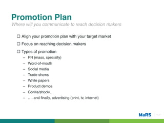 Promotion Plan!
Where will you communicate to reach decision makers!

  ¨  Align your promotion plan with your target market!
  ¨  Focus on reaching decision makers!
  ¨  Types of promotion!
     –  PR (mass, specialty)!
     –  Word-of-mouth!
     –  Social media!
     –  Trade shows!
     –  White papers!
     –  Product demos!
     –  Gorilla/shock/…!
     –  …. and ﬁnally, advertising (print, tv, internet)!



                                                            Pg 21!
 