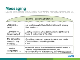 Messaging
Spend time getting the message right for the market segment and DM!


                      LifeBike Positioning Statement!


 LifeBike is…        … a revolutionary lightweight electric bike with an easy
 [what]!             riding position … !

 …primarily for…     … safety conscious urban commuters who don’t want to
 [target market] !   “sweat it” on their ride to the ofﬁce.!

 The compelling      • Portable and compact for easy storage in your condo;!
 reason to buy       • Comfortable and safe riding position;!
 [beneﬁts] …!        • Cool!

                     • Traditional e-bikes that are uncomfortable and difﬁcult to
 … unlike
                       ride in a congested urban environment, and!
 [competitors] …!    • e-Scooters/Mopeds that are heavy, slow and very ‘uncool’!

                                                                                    Pg 22!
 