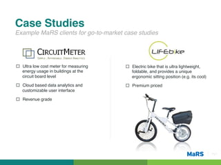 Case Studies!
Example MaRS clients for go-to-market case studies!




¨  Ultra low cost meter for measuring   ¨  Electric bike that is ultra lightweight,
    energy usage in buildings at the         foldable, and provides a unique
    circuit board level!                     ergonomic sitting position (e.g. its cool)!
¨  Cloud based data analytics and       ¨  Premium priced!
    customizable user interface!

¨  Revenue grade!




                                                                                           Pg 4!
 