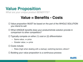 Value Proposition!
What are your unique product BENEFITS?!

                Value = Beneﬁts - Costs!
  ¨  Value proposition MUST be based on the part of the WHOLE SOLUTION
      you intend to sell!
  ¨  What UNIQUE beneﬁts does your product/whole solution provide in
      comparison to other competitors?!
  ¨  Typically compete on either (1) cost or (2) differentiation!
     –  Same value, <= price!
     –  Greater value, >= price!

  ¨  Costs include:!
     –  Risks (high when dealing with a startup); switching barriers; others?!

  ¨  Building your value proposition is a continuous process!
                                                                                 Pg 7!
 