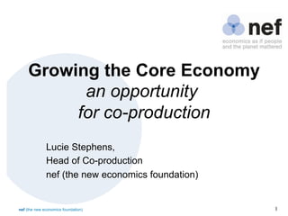 nef (the new economics foundation) 1	

Growing the Core Economy
an opportunity
for co-production
Lucie Stephens,
Head of Co-production
nef (the new economics foundation)
 