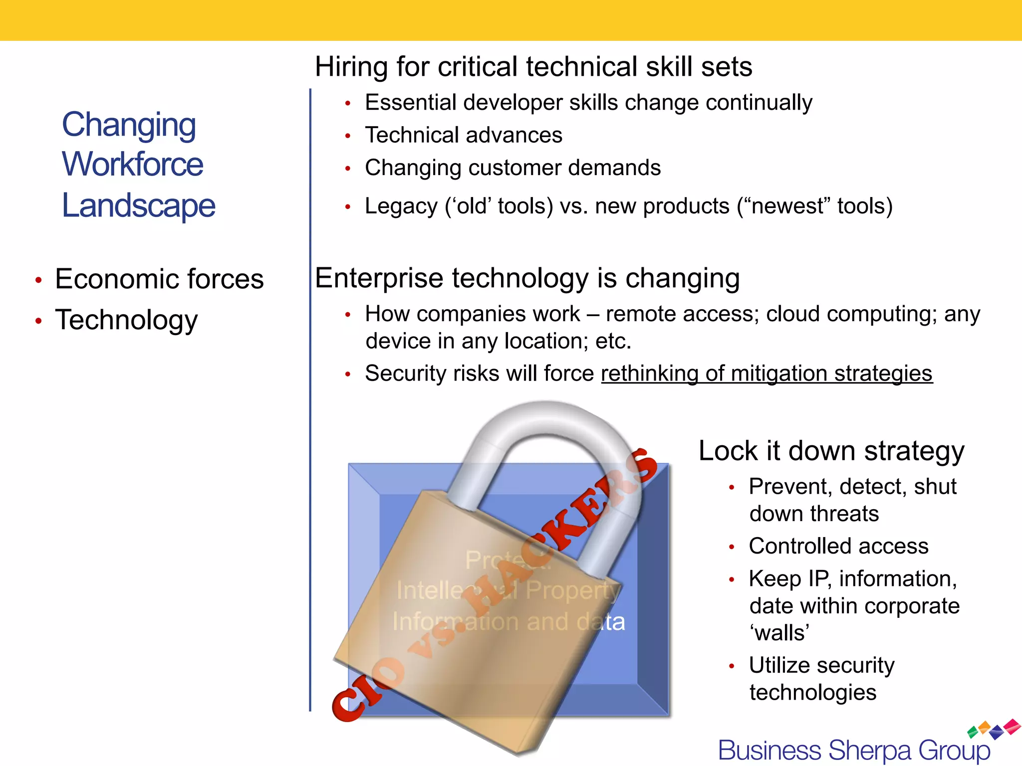 Hiring for critical technical skill sets
                       •  Essential developer skills change continually
  Changing             •  Technical advances
  Workforce            •  Changing customer demands

  Landscape            •  Legacy (‘old’ tools) vs. new products (“newest” tools)


•  Economic forces   Enterprise technology is changing
•  Technology          •  How companies work – remote access; cloud computing; any
                          device in any location; etc.
                       •  Security risks will force rethinking of mitigation strategies



                                                             Lock it down strategy
                                                                •  Prevent, detect, shut
                                                                   down threats
                                                                •  Controlled access
                                    Protect:
                                                                •  Keep IP, information,
                             Intellectual Property
                                                                   date within corporate
                            Information and data                   ‘walls’
                                                                •  Utilize security
                                                                   technologies
 