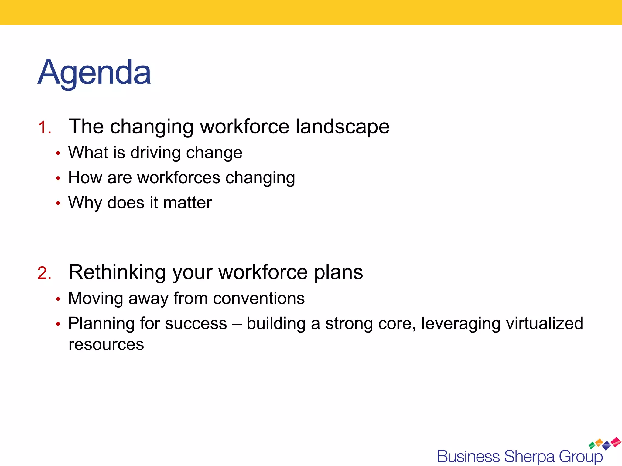 Agenda
1.  The changing workforce landscape
   •  What is driving change
   •  How are workforces changing
   •  Why does it matter



2.  Rethinking your workforce plans
   •  Moving away from conventions
   •  Planning for success – building a strong core, leveraging virtualized
      resources
 