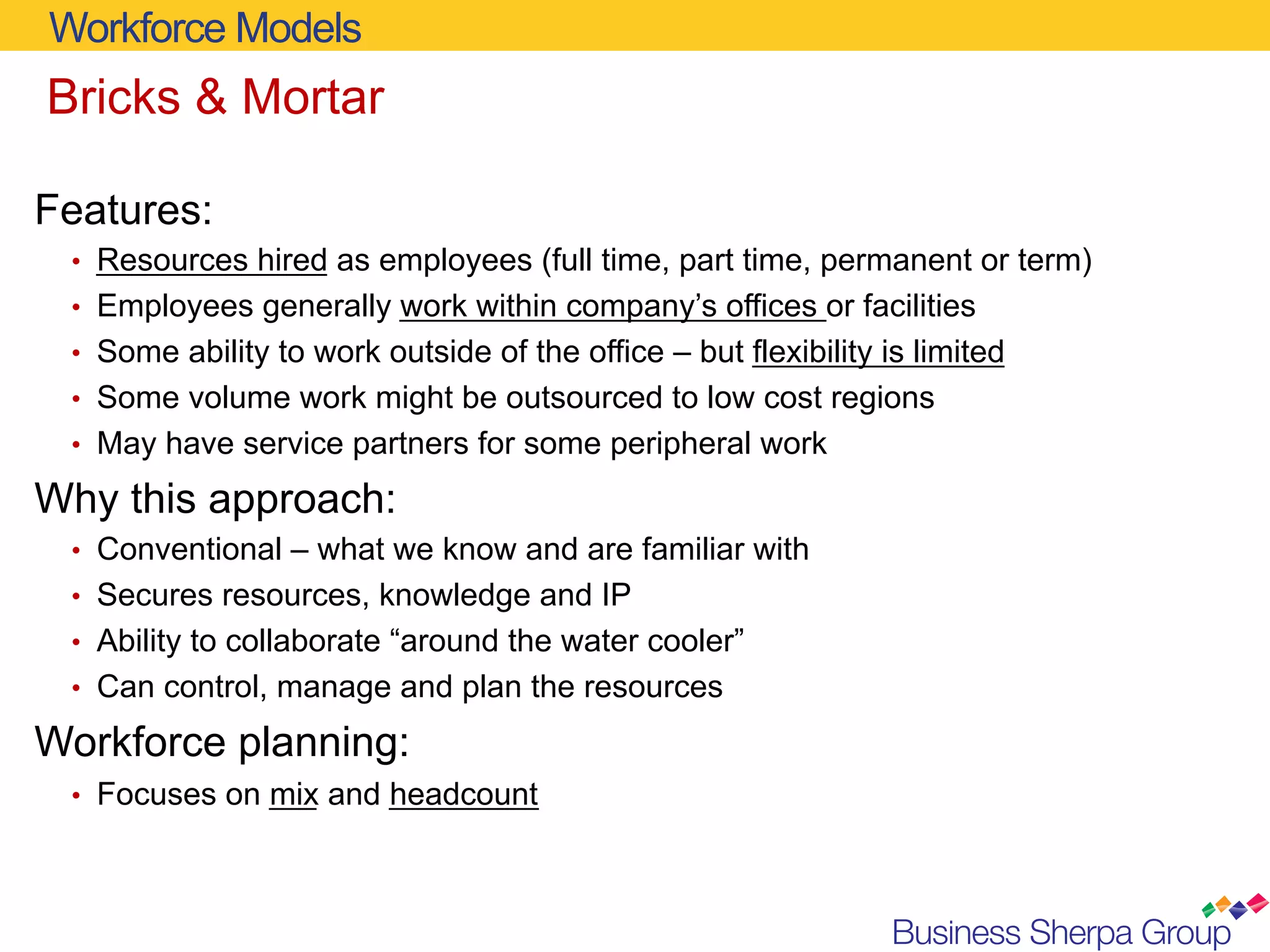 Workforce Models
Bricks & Mortar

Features:
 •  Resources hired as employees (full time, part time, permanent or term)
 •  Employees generally work within company’s offices or facilities
 •  Some ability to work outside of the office – but flexibility is limited
 •  Some volume work might be outsourced to low cost regions
 •  May have service partners for some peripheral work

Why this approach:
 •  Conventional – what we know and are familiar with
 •  Secures resources, knowledge and IP
 •  Ability to collaborate “around the water cooler”
 •  Can control, manage and plan the resources

Workforce planning:
 •  Focuses on mix and headcount
 