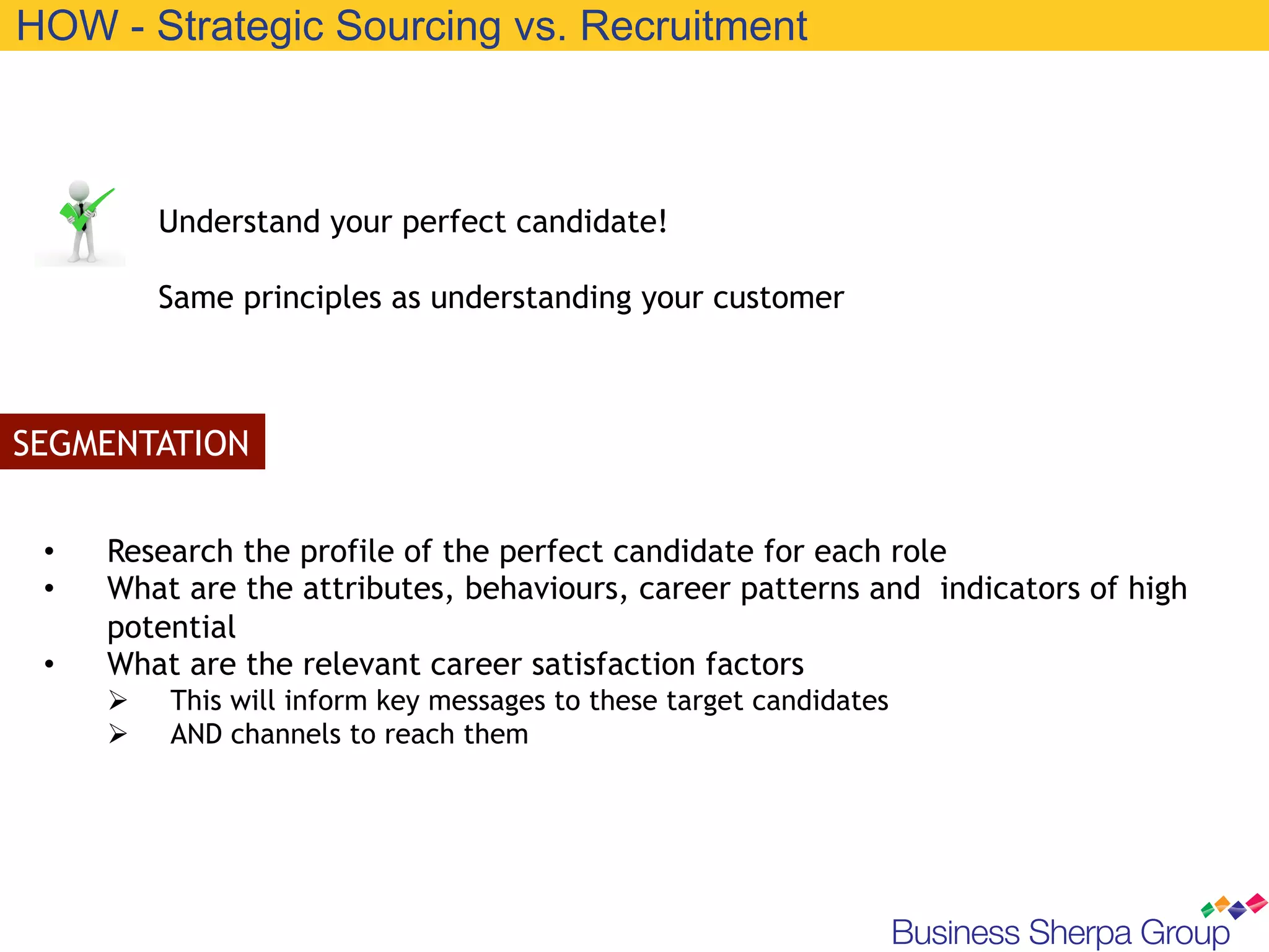 HOW - Strategic Sourcing vs. Recruitment



            Understand your perfect candidate!

            Same principles as understanding your customer



SEGMENTATION


 •    Research the profile of the perfect candidate for each role
 •    What are the attributes, behaviours, career patterns and indicators of high
      potential
 •    What are the relevant career satisfaction factors
      Ø    This will inform key messages to these target candidates
      Ø    AND channels to reach them
 