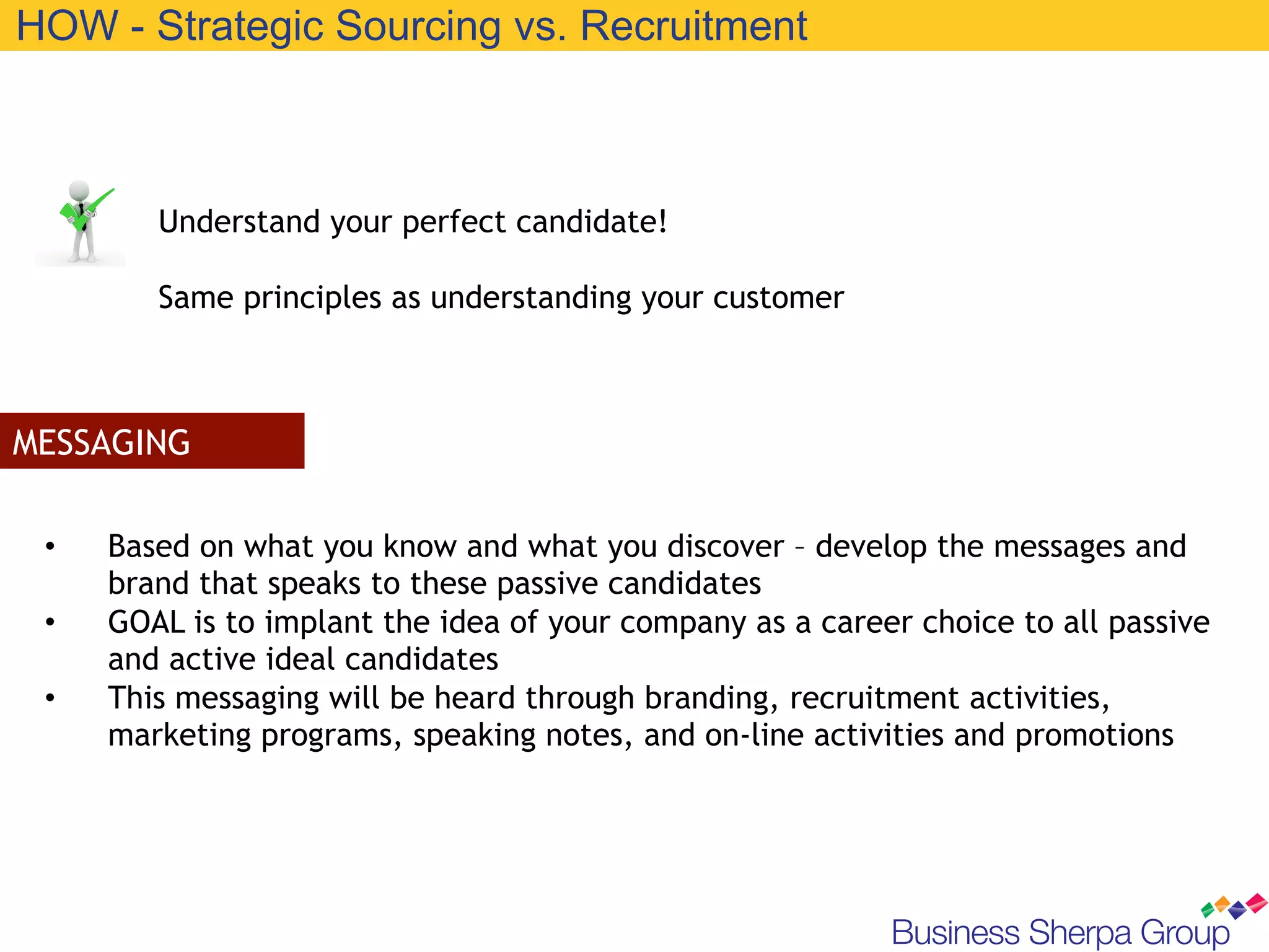 HOW - Strategic Sourcing vs. Recruitment



         Understand your perfect candidate!

         Same principles as understanding your customer



MESSAGING

 •    Based on what you know and what you discover – develop the messages and
      brand that speaks to these passive candidates
 •    GOAL is to implant the idea of your company as a career choice to all passive
      and active ideal candidates
 •    This messaging will be heard through branding, recruitment activities,
      marketing programs, speaking notes, and on-line activities and promotions
 