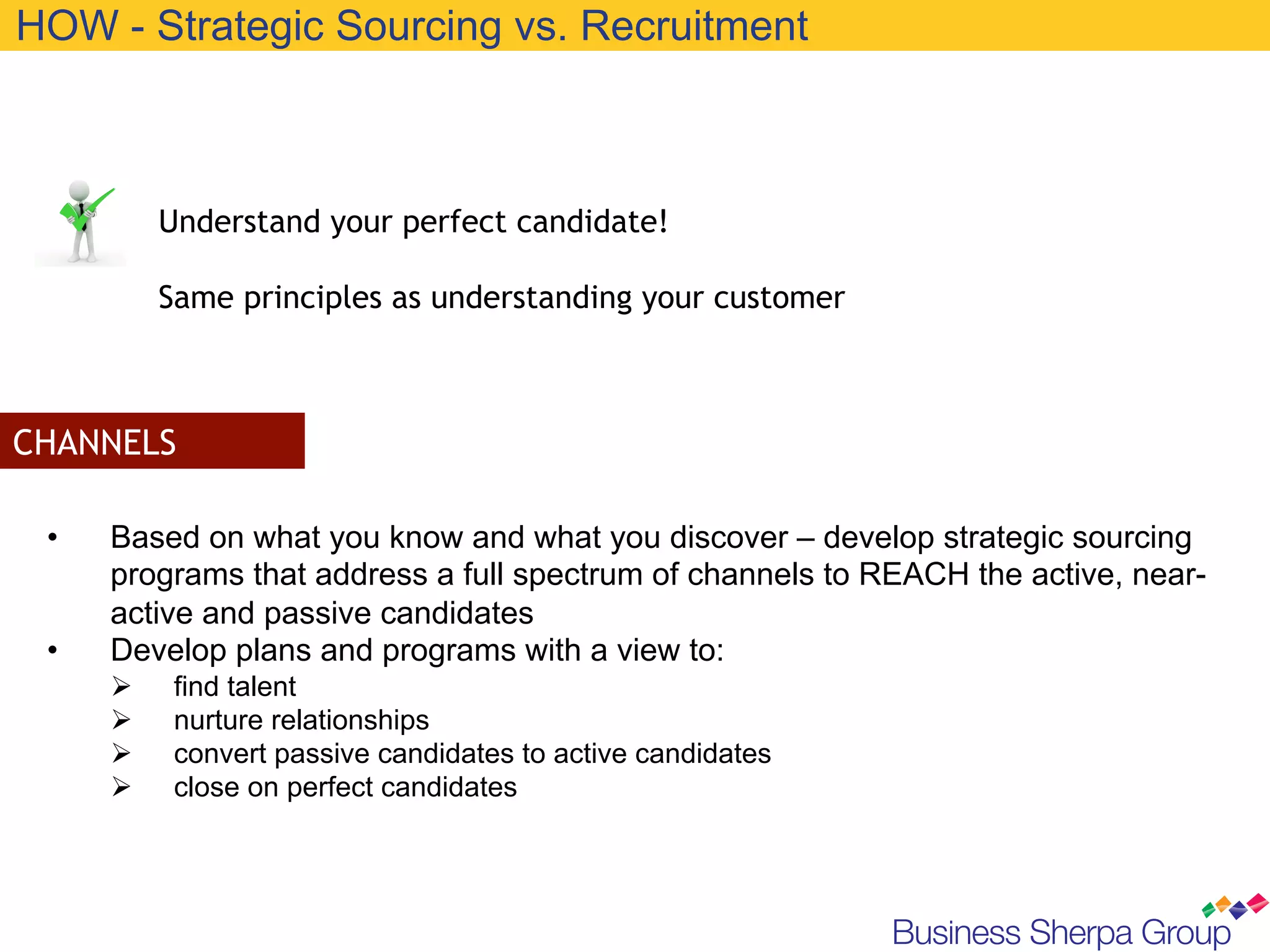 HOW - Strategic Sourcing vs. Recruitment



            Understand your perfect candidate!

            Same principles as understanding your customer



CHANNELS

 •    Based on what you know and what you discover – develop strategic sourcing
      programs that address a full spectrum of channels to REACH the active, near-
      active and passive candidates
 •    Develop plans and programs with a view to:
      Ø     find talent
      Ø     nurture relationships
      Ø     convert passive candidates to active candidates
      Ø     close on perfect candidates
 