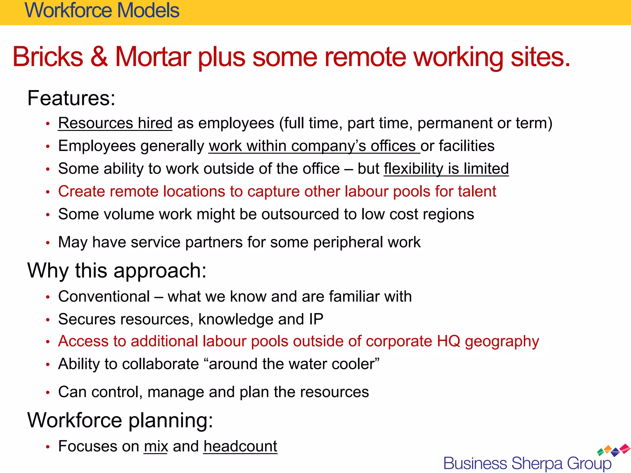 Workforce Models

Bricks & Mortar plus some remote working sites.
 Features:
   •  Resources hired as employees (full time, part time, permanent or term)
   •  Employees generally work within company’s offices or facilities
   •  Some ability to work outside of the office – but flexibility is limited
   •  Create remote locations to capture other labour pools for talent
   •  Some volume work might be outsourced to low cost regions

   •  May have service partners for some peripheral work

 Why this approach:
   •  Conventional – what we know and are familiar with
   •  Secures resources, knowledge and IP
   •  Access to additional labour pools outside of corporate HQ geography
   •  Ability to collaborate “around the water cooler”

   •  Can control, manage and plan the resources

 Workforce planning:
   •  Focuses on mix and headcount
 