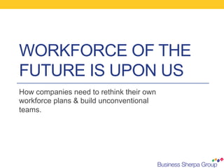 WORKFORCE OF THE
FUTURE IS UPON US
How companies need to rethink their own
workforce plans & build unconventional
teams.
 