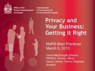 Privacy and
Your Business:
Getting it Right
                	
  
MaRS Best Practices
March 5, 2013
Lorne MacDougall (Director
PIPEDA, Toronto Office)
Vance Lockton (Senior Regional
Analyst)
 