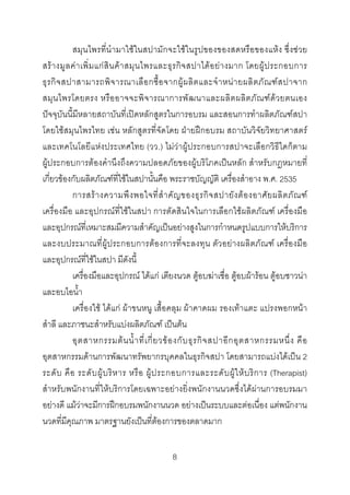 สมุนไพรที่นํามาใชในสปามักจะใชในรูปของของสดหรือของแหง ซึ่งชวย
สร า งมู ลค า เพิ่ ม แก สิ น ค า สมุ น ไพรและธุ รกิ จ สปาได อ ย า งมาก โดยผู ป ระกอบการ
ธุ ร กิ จ สปาสามารถพิ จ ารณาเลื อ กซื้ อ จากผู ผ ลิ ต และจํ า หน า ยผลิ ต ภั ณ ฑ ส ปาจาก
สมุ น ไพรโดยตรง หรือ อาจจะพิ จ ารณาการพั ฒ นาและผลิต ผลิต ภั ณ ฑ ด ว ยตนเอง
ปจจุบันนี้มีหลายสถาบันที่เปดหลักสูตรในการอบรม และสอนการทําผลิตภัณฑสปา
โดยใชสมุนไพรไทย เชน หลักสูตรที่จัดโดย ฝายฝกอบรม สถาบันวิจัยวิทยาศาสตร
และเทคโนโลยีแหงประเทศไทย (วว.) ไมวาผูประกอบการสปาจะเลือกวิธีใดก็ตาม
ผูประกอบการตองคํานึงถึงความปลอดภัยของผูบริโภคเปนหลัก สําหรับกฎหมายที่
เกี่ยวของกับผลิตภัณฑที่ใชในสปานั้นคือ พระราชบัญญัติ เครื่องสําอาง พ.ศ. 2535
การสร า งความพึ ง พอใจที่ สํ า คั ญ ของธุ ร กิ จ สปายั ง ต อ งอาศั ย ผลิ ต ภั ณ ฑ
เครื่องมือ และอุปกรณที่ใชในสปา การตัดสินใจในการเลือกใชผลิตภัณฑ เครื่องมือ
และอุปกรณที่เหมาะสมมีความสําคัญเปนอยางสูงในการกําหนดรูปแบบการใหบริการ
และงบประมาณที่ผูประกอบการตองการที่จะลงทุน ตัวอยางผลิตภัณฑ เครื่องมือ
และอุปกรณที่ใชในสปา มีดังนี้
เครื่องมือและอุปกรณ ไดแก เตียงนวด ตูอบฆาเชื่อ ตูอบผารอน ตูอบซาวนา
และอบไอน้ํา
เครื่องใช ไดแก ผาขนหนู เสื้อคลุม ผาคาดผม รองเทาแตะ แปรงพอกหนา
สําลี และภาชนะสําหรับแบงผลิตภัณฑ เปนตน
อุ ต สาหกรรมต น น้ํ า ที่ เ กี่ ย วข อ งกั บ ธุ ร กิ จ สปาอี ก อุ ต สาหกรรมหนึ่ ง คื อ
อุตสาหกรรมดานการพัฒนาทรัพยากรบุคคลในธุรกิจสปา โดยสามารถแบงไดเปน 2
ระดั บ คื อ ระดั บ ผู บ ริ ห าร หรื อ ผู ป ระกอบการและระดั บ ผู ใ ห บ ริ ก าร (Therapist)
สําหรับพนักงานที่ใหบริการโดยเฉพาะอยางยิ่งพนักงานนวดซึ่งไดผานการอบรมมา
อยางดี แมวาจะมีการฝกอบรมพนักงานนวด อยางเปนระบบและตอเนื่อง แตพนักงาน
นวดที่มีคุณภาพ มาตรฐานยังเปนที่ตองการของตลาดมาก
8 

 