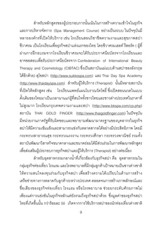 สําหรับหลักสูตรของผูประกอบการนั้นเนนในการสรางความเขาใจในธุรกิจ
และการบริหารจัดการ (Spa Management Course) อยางเปนระบบ ในปจจุบันมี
หลายองคกรที่เปดใหบริการ เชน โรงเรียนสอนวิชาชีพความงามและสุขภาพสปา
ชีวาศรม เปนโรงเรียนเพื่อธุรกิจสปาแหงแรกของไทย โดยชีวาศรมเฮลท รีสอรท ( ผูที่
ผา นการฝกอบรมจากโรงเรียนชีวาศรมจะไดรับประกาศนียบัตรจากโรงเรียนและ
อาจขอสอบเพื่อรับประกาศนียบัตรจาก Confederation of International Beauty
Therapy and Cosmetology (CIBTAC) ซึ่งเปนสถาบันแมแบบดานสปาของอังกฤษ
ไดอีกดวย) สุโขสปา (http://www.sukkospa.com) และ Thai Day Spa Academy
(http://www.thaidayspa.com) สําหรับผูใหบริการ (Therapist) นั้นมีหลายสถาบัน
ที่เปดใหหลักสูตร เชน โรงเรียนแพทยแผนโบราณวัดโพธิ์ ซึ่งเปดสอนนวดในแบบ
ดั้งเดิมของไทยมาเปนเวลานานแกผูที่สนใจทั้งชาวไทยและชาวตางประเทศในราคาที่
ไมสูง มาก โรงเรียนกรุงเทพความงามและสปา (http://www.bkspa.com/cp.php)
สถาบัน THAI GOLD FINGER (http://www.thaigoldfinger.com) ในปจจุบัน
มีหนวยงานภาครัฐที่รับผิดชอบและพยายามพัฒนามาตรฐานของบุคลากรในธุรกิจ
สปาใหมีความเขมแข็งและสามารถแขงกับตลาดสากลไดอยางมีประสิทธิภาพ โดยมี
กระทรวงสาธารณสุข กระทรวงแรงงาน กระทรวงศึกษา กระทรวงพาณิชย รวมทั้ง
สถาบันพัฒนาวิสาหกิจขนาดกลางและขนาดยอมไดมีสวนรวมในการพัฒนาหลักสูตร
เพื่อสงเสริมผูประกอบการธุรกิจสปาและผูใหบริการ (Therapist) อยางตอเนื่อง
สําหรับอุตสาหกรรมกลางน้ําที่เกี่ยวของกับธุรกิจสปา คือ อุตสาหกรรมใน
กลุมธุรกิจทองเที่ยว โรงแรม และโรงพยาบาลที่มีกลุมลูกคาเปาหมายเปนชาวตางชาติ
ให ค วามสนใจลงทุน ร ว มกั บ ธุ ร กิ จ สปา เพื่ อ สรา งความได เ ปรี ยบในด า นการสร า ง
เครือขายทางการตลาดกับลูกคาระหวางประเทศ ตลอดจนการสรางภาพลักษณและ
ชื่ อ เสี ย งของธุ ร กิ จ ท อ งเที่ ย ว โรงแรม หรื อ โรงพยาบาล ช ว ยยกระดั บ ศั ก ยภาพไม
เพียงแตการแขงขันในธุรกิจหลักแตยังรวมถึงธุรกิจสปาดวย ซึ่งมูลคาของธุรกิจสปา
ไทยที่เกิดขึ้นนั้น กวารอยละ 50 เกิดจากการใชบริการสปาของนักทองเที่ยวตางชาติ
9 

 