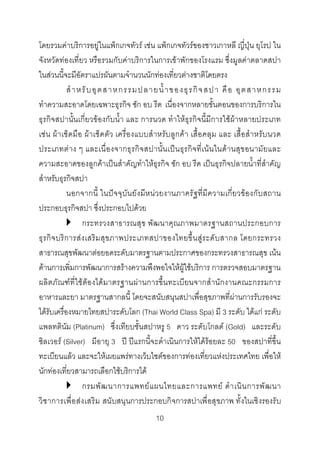 โดยรวมคาบริการอยูในแพ็กเกจทัวร เชน แพ็กเกจทัวรของชาวเกาหลี ญี่ปุน ยุโรป ใน
จังหวัดทองเที่ยว หรือรวมกับคาบริการในการเขาพักของโรงแรม ซึ่งมูลคาตลาดสปา
ในสวนนี้จะมีอัตราแปรผันตามจํานวนนักทองเที่ยวตางชาติโดยตรง
สํ า หรั บ อุ ต สาหกรรมปลายน้ํ า ของธุ ร กิ จ สปา คื อ อุ ต สาหกรรม
ทําความสะอาดโดยเฉพาะธุรกิจ ซัก อบ รีด เนื่องจากหลายขั้นตอนของการบริการใน
ธุรกิจสปานั้นเกี่ยวของกับน้ํา และ การนวด ทําใหธุรกิจนี้มีการใชผาหลายประเภท
เชน ผา เช็ดมือ ผา เช็ดตัว เครื่องแบบสําหรับ ลูกคา เสื้อ คลุม และ เสื้อสําหรับนวด
ประเภทตา ง ๆ และเนื่ อ งจากธุ รกิ จ สปานั้น เปน ธุรกิ จที่เ น น ในด า นสุ ข อนามัย และ
ความสะอาดของลูกคาเปนสําคัญทําใหธุรกิจ ซัก อบ รีด เปนธุรกิจปลายน้ําที่สําคัญ
สําหรับธุรกิจสปา
นอกจากนี้ ในปจจุบัน ยัง มีห นวยงานภาครั ฐที่มีความเกี่ย วของกับสถาน
ประกอบธุรกิจสปา ซึ่งประกอบไปดวย
กระทรวงสาธารณสุข พัฒนาคุณภาพมาตรฐานสถานประกอบการ
ธุ ร กิ จ บริ ก ารสง เสริม สุ ข ภาพประเภทสปาของไทยขึ้ น สู ร ะดั บ สากล โดยกระทรวง
สาธารณสุขพัฒนาตอยอดระดับมาตรฐานตามประกาศของกระทรวงสาธารณสุข เนน
ดานการเพิ่มการพัฒนาการสรางความพึงพอใจใหผูใชบริการ การตรวจสอบมาตรฐาน
ผลิตภัณฑที่ใชตองไดมาตรฐานผานการขึ้นทะเบียนจากสํานักงานคณะกรรมการ
อาหารและยา มาตรฐานสากลนี้ โดยจะสนับสนุนสปาเพื่อสุขภาพที่ผานการรับรองจะ
ไดรับเครื่องหมายไทยสปาระดับโลก (Thai World Class Spa) มี 3 ระดับ ไดแก ระดับ
แพลทตินัม (Platinum) ซึ่งเทียบชั้นสปาหรู 5 ดาว ระดับโกลด (Gold) และระดับ
ซิลเวอร (Silver) มีอายุ 3 ป ปแรกนี้จะดําเนินการใหไดรอยละ 50 ของสปาที่ขึ้น
ทะเบียนแลว และจะใหเผยแพรทางเว็บไซตของการทองเที่ยวแหงประเทศไทย เพื่อให
นักทองเที่ยวสามารถเลือกใชบริการได
กรมพั ฒ นาการแพทย แ ผนไทยและการแพทย ดํ า เนิ น การพั ฒ นา
วิ ช าการเพื่ อ ส ง เสริ ม สนั บสนุ นการประกอบกิ จการสปาเพื่ อสุ ขภาพ ทั้ งในเชิ งรองรั บ
10 

 