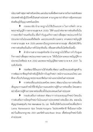 นโยบายสรางสุขภาพสําหรับคนไทย และนโยบายเพิ่มขีดความสามารถในการแขงขันของ
ประเทศสําหรับผูบริโภคที่เปนคนตางประเทศ ตามกฎหมายวาดวยการคุมครองและ
สงเสริมภูมิปญญาแพทยแผนไทย
กรมอนามั ย นํ า มาตรฐานไปใช เ ป น แนวทาง ในการจั ด ทํ า (ตาม
พระราชบัญญัติ การสาธารณสุข พ.ศ. 2535) ใหคําแนะนําตอราชการสวนทองถิ่นใน
การออกข อ กํ า หนดท อ งถิ่ น เพื่ อ กํ า กั บ ดู แ ลกิ จ การสปาเพื่ อ สุ ข ภาพประเภททั่ ว ไป
ประเภทภายในโรงแรมหรือรีสอรท และประเภทบริการเฉพาะ ตามพระราชบัญญัติ
การสาธารณสุข พ.ศ. 2535 และออกเปนกฎกระทรวงสาธารณสุข เพื่อบังคับใชกับ
ราชการสวนทองถิ่นเปนการทั่วไปทุกทองถิ่น หรือเฉพาะทองถิ่นใดทองถิ่นหนึ่ง
สํ า นั ก งานสาธารณสุข จัง หวั ด นํา มาตรฐานไปใชใ นการกํา กั บ ดูแ ล
กิจการสปาเพื่อสุขภาพประเภทสถานพยาบาล ใหเปนไปตามพระราชบัญญัติการ
ประกอบโรคศิลปะ พ.ศ. 2542 และพระราชบัญญัติสถานพยาบาล พ.ศ. 2541 ใน
ระดับจังหวัด
กรมพัฒนาฝมือแรงงานได สงเสริม พัฒนา และฝกอบรมหลักสูตรดาน
การพัฒนาอาชีพธุรกิจสําหรับผูใหบริการในธุรกิจสปา (พนักงานนวดแผนไทย) และ
ศึกษาเกี่ยวกับใบอนุญาตประกอบอาชีพในการนําแรงงานไทยในตางประเทศ
การทองเที่ยวแหงประเทศไทย (ททท.) พัฒนานโยบายการทองเที่ยว
เชิงบูรณาการและทําหนาที่สําคัญในการเผยแพรความรูดานการทองเที่ยว โดยเฉพาะ
อยางยิ่งความรูดานการตลาดทองเที่ยวทั้งในประเทศและในตางประเทศ
กรมส ง เสริ ม การส ง ออก พั ฒ นาการร ว มลงทุ น ธุ ร กิ จ สปาโดยเน น
การสงเสริมการเปดธุรกิจสปาในโรงแรมตางประเทศอยางตอเนื่อง เชน ลงนามใน
สัญญารวมลงทุนกับ First International Co., Ltd. จัดตั้งบริษัทในประเทศไทยเพื่อบริหาร
Lanna Rainessance Spa โรงแรม Hungaria ในประเทศอิตาลี ซึ่งมีแผนการเปด
สปาในเดือนกรกฎาคม 2551 และจัดทําแผน Road Show เพื่อชวยธุรกิจสปาไปยัง
ตางประเทศ
11 

 