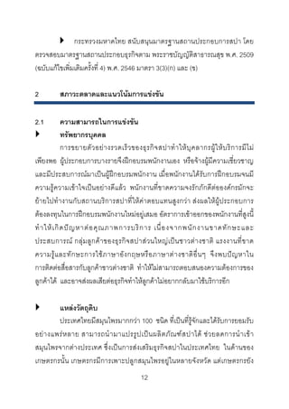 กระทรวงมหาดไทย สนับสนุนมาตรฐานสถานประกอบการสปา โดย
ตรวจสอบมาตรฐานสถานประกอบธุรกิจตาม พระราชบัญญัติสาธารณสุข พ.ศ. 2509
(ฉบับแกไขเพิ่มเติมครั้งที่ 4) พ.ศ. 2546 มาตรา 3(3)(ก) และ (ข)
2

สภาวะตลาดและแนวโนมการแขงขัน

2.1

ความสามารถในการแขงขัน
ทรัพยากรบุคคล
การขยายตั ว อย า งรวดเร็ ว ของธุ ร กิ จ สปาทํ า ให บุ ค ลากรผู ใ ห บ ริ ก ารมี ไ ม
เพียงพอ ผูประกอบการบางรายจึงฝกอบรมพนักงานเอง หรือจางผูมีความเชี่ยวชาญ
และมีประสบการณมาเปนผูฝกอบรมพนักงาน เมื่อพนักงานไดรับการฝกอบรมจนมี
ความรูความเขาใจเปนอยางดีแลว พนักงานที่ขาดความจงรักภักดีตอองคกรมักจะ
ยายไปทํางานกับสถานบริการสปาที่ใหคาตอบแทนสูงกวา สงผลใหผูประกอบการ
ตองลงทุนในการฝกอบรมพนักงานใหมอยูเสมอ อัตราการเขาออกของพนักงานที่สูงนี้
ทํ า ให เ กิ ด ป ญ หาต อ คุ ณ ภาพการบริ ก าร เนื่ อ งจากพนั ก งานขาดทั ก ษะและ
ประสบการณ กลุมลูกคา ของธุรกิจสปาส ว นใหญเปน ชาวตา งชาติ แรงงานที่ข าด
ความรู แ ละทั ก ษะการใช ภ าษาอั ง กฤษหรื อ ภาษาต า งชาติ อื่ น ๆ จึ ง พบป ญ หาใน
การติดตอสื่อสารกับลูกคาชาวตางชาติ ทําใหไมสามารถตอบสนองความตองการของ
ลูกคาได และอาจสงผลเสียตอธุรกิจทําใหลูกคาไมอยากกลับมาใชบริการอีก
แหลงวัตถุดิบ
ประเทศไทยมีสมุนไพรมากกวา 100 ชนิด ที่เปนที่รูจักและไดรับการยอมรับ
อย า งแพร ห ลาย สามารถนํ า มาแปรรู ป เป น ผลิ ต ภั ณ ฑ ส ปาได ช ว ยลดการนํ า เข า
สมุนไพรจากตางประเทศ ซึ่งเปนการสงเสริมธุรกิจสปาในประเทศไทย ในดานของ
เกษตรกรนั้น เกษตรกรมีการเพาะปลูกสมุนไพรอยูในหลายจังหวัด แตเกษตรกรยัง
12 

 