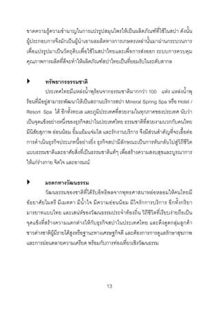 ขาดความรูความชํานาญในการแปรรูปสมุนไพรใหเปนผลิตภัณฑที่ใชในสปา ดังนั้น
ผูประกอบการจึงมักเปนผูนําเอาผลผลิตทางการเกษตรเหลานั้นมาผานกระบวนการ
เพื่อแปรรูปมาเปนวัตถุดิบเพื่อใชในสปาไทยและเพื่อการสงออก ระบบการควบคุม
คุณภาพการผลิตที่ดีจะทําใหผลิตภัณฑสปาไทยเปนที่ยอมรับในระดับสากล
ทรัพยากรธรรมชาติ
ประเทศไทยมีแหลงน้ําพุรอนจากธรรมชาติมากกวา 100 แหง แหลงน้ําพุ
รอนที่มีอยูสามารถพัฒนาใหเปนสถานบริการสปา Mineral Spring Spa หรือ Hotel /
Resort Spa ได อีกทั้งทะเล และภูมิประเทศที่สวยงามในทุกภาคของประเทศ นับวา
เปนจุดแข็งอยางหนึ่งของธุรกิจสปาในประเทศไทย ธรรมชาติที่สวยงามบวกกับคนไทย
มีนิสัยสุภาพ ออนนอม ยิ้มแยมแจมใส และรักงานบริการ จึงมีสวนสําคัญที่จะเอื้อตอ
การดําเนินธุรกิจประเภทนี้อยางยิ่ง ธุรกิจสปามีลักษณะเปนการหันกลับไปสูวิถีชีวิต
แบบธรรมชาติและอาศัยสิ่งที่เปนธรรมชาติแทๆ เพื่อสรางความสงบสุขและบูรณาการ
ใหแกรางกาย จิตใจ และอารมณ

มรดกทางวัฒนธรรม
วัฒนธรรมของชาติที่ไดรับอิทธิพลจากพุทธศาสนาหลอหลอมใหคนไทยมี
อั ธ ยาศั ย ไมตรี มี เ มตตา มี น้ํ า ใจ มี ค วามอ อ นน อ ม มีใ จรั ก การบริ การ อี ก ทั้ ง กริ ย า
มารยาทแบบไทย และเสนหของวัฒนธรรมประจําทองถิ่น วิถีชีวิตที่เรียบงายถือเปน
จุดแข็งที่สรางความแตกตางใหกับธุรกิจสปาในประเทศไทย และดึงดูดกลุมลูกคา
ชาวตางชาติผูมีรายไดสูงหรือฐานะทางเศรษฐกิจดี และตองการการดูแลรักษาสุขภาพ
และการผอนคลายความเครียด พรอมกับการทองเที่ยวเชิงวัฒนธรรม

13 

 