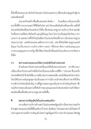นี้เกิดขึ้นในระยะเวลาอันใกล โดยเฉพาะในโรงแรมตางๆ เพื่อรองรับกลุมลูกคาผูชาย
เมโทรเซ็กชวลนี้
ประเทศไทยสรางชื่อเสียงของสปาอันดับ 1 ในเอเชียมาแลวระยะหนึ่ง
ทุกครั้งที่มีการรวบรวมสปาที่ดีที่สุดในโลก สปาไทยจะติดอันดับหนึ่งทุกครั้ง แตสิ่งที่
ประเทศไทยตองพึงระวังและรักษาไวคือ เรื่องของมาตรฐานการบริการ รักษาจุดแข็ง
ในเรื่องความมีอัธยาศัยไมตรี และภูมิปญญาไทย ไมวาจะเปนสมุนไพรไทย ราคา
บรรยากาศ และสถานที่ไว ปจจุบันมีสปาในประเทศไทยที่ผานการรับรองมาตรฐาน
ประมาณ 500 แหงทั่วประเทศ แตอีกมากกวา 200 แหง ที่ยังไมไดมาตรฐานและมี
ป ญ หาในเรื่ อ งของการบริ ห ารจั ด การสปา ที่ ต อ งอาศั ย การสนั บ สนุ น และ
การควบคุมดูแลจากภาครัฐ เพื่อใหสปาไทยเปนที่ยอมรับในระดับนานาชาติอยาง
ยั่งยืน
สภาวะตลาดและแนวโนมการแขงขันในตางประเทศ
สําหรับตลาดในตางประเทศนั้นแบงไดเปนหลายประเทศ หากพิจารณา
เปรียบเทียบกับประเทศใกลเคียงในทวีปแถบเอเชีย-แปซิฟก 7 ประเทศ ซึ่งรวมถึง
ประเทศสิงคโปร อินโดนีเซีย มาเลเซีย ฮองกง ออสเตรเลีย และนิวซีแลนด พบวาสปา
ไทยได รั บ ความนิ ย มสู ง สุ ด อั น เป น ผลมาจากปริ ม าณนั ก ท อ งเที่ ย วต า งชาติ ที่ เ ดิ น
ทางเขามาในไทยเปนสําคัญ การที่รัฐบาลออกกฎระเบียบตางๆ สําหรับธุรกิจสปา ซึ่ง
รวมถึงการจดทะเบียนสถานที่ใหบริการทุกแหงและออกใบรับรองพนักงานทําใหสปา
ของไทยเลื่อนขั้นเทียบเทามาตรฐานสากลยิ่งขึ้น
2.3

ตลาดการเจริญเติบโตในประเทศอเมริกา
ความตองการบริการดานสปาในประเทศสหรัฐอเมริกาเริ่มตามความสนใจ
ดานสุขภาพและอนามัยที่ดีตั้งแตชวง ป 2523 เปนตนมา โดยเฉพาะอยางยิ่งในชวง ป
2543 อุตสาหกรรมมีการเจริญเติบโตอยางสูงมีมูลคาถึง 5,000 ลานดอลลารสหรัฐ
15 

 