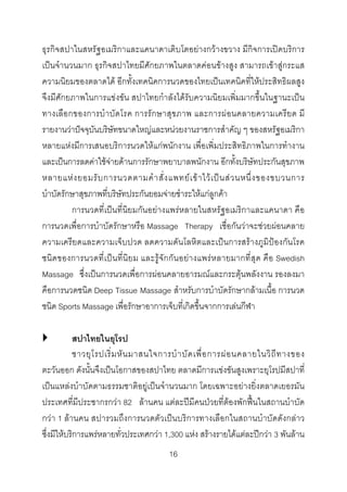 ธุรกิจสปาในสหรัฐอเมริกาและแคนาดาเติบโตอยางกวางขวาง มีกิจการเปดบริการ
เปนจํานวนมาก ธุรกิจสปาไทยมีศักยภาพในตลาดคอนขางสูง สามารถเขาสูกระแส
ความนิยมของตลาดได อีกทั้งเทคนิคการนวดของไทยเปนเทคนิคที่ใหประสิทธิผลสูง
จึงมีศักยภาพในการแขงขัน สปาไทยกําลังไดรับความนิยมเพิ่มมากขึ้นในฐานะเปน
ทางเลือกของการบําบัดโรค การรั กษาสุข ภาพ และการผอนคลายความเครียด มี
รายงานวาปจจุบันบริษัทขนาดใหญและหนวยงานราชการสําคัญ ๆ ของสหรัฐอเมริกา
หลายแหงมีการเสนอบริการนวดใหแกพนักงาน เพื่อเพิ่มประสิทธิภาพในการทํางาน
และเปนการลดคาใชจายดานการรักษาพยาบาลพนักงาน อีกทั้งบริษัทประกันสุขภาพ
หลายแห ง ยอมรั บ การนวดตามคํ า สั่ ง แพทย เ ข า ไว เ ป น ส ว นหนึ่ ง ของขบวนการ
บําบัดรักษาสุขภาพที่บริษัทประกันยอมจายชําระใหแกลูกคา
การนวดที่เปนที่นิยมกันอยางแพรหลายในสหรัฐอเมริกาและแคนาดา คือ
การนวดเพื่อการบําบัดรักษาหรือ Massage Therapy เชื่อกันวาจะชวยผอนคลาย
ความเครียดและความเจ็บปวด ลดความดันโลหิตและเปนการสรางภูมิปองกันโรค
ชนิ ด ของการนวดที่เปน ที่นิยม และรูจักกัน อย างแพรหลายมากที่สุด คือ Swedish
Massage ซึ่งเปนการนวดเพื่อการผอนคลายอารมณและกระตุนพลังงาน รองลงมา
คือการนวดชนิด Deep Tissue Massage สําหรับการบําบัดรักษากลามเนื้อ การนวด
ชนิด Sports Massage เพื่อรักษาอาการเจ็บที่เกิดขึ้นจากการเลนกีฬา
สปาไทยในยุโรป
ชาวยุ โ รปเริ่ ม หั น มาสนใจการบํ า บั ด เพื่ อ การผ อ นคลายในวิ ถี ท างของ
ตะวันออก ดังนั้นจึงเปนโอกาสของสปาไทย ตลาดมีการเเขงขันสูงเพราะยุโรปมีสปาที่
เปนแหลงบําบัดตามธรรมชาติอยูเปนจํานวนมาก โดยเฉพาะอยางยิ่งตลาดเยอรมัน
ประเทศที่มีประชากรกวา 82 ลานคน แตละปมีคนปวยที่ตองพักฟนในสถานบําบัด
กวา 1 ลานคน สปารวมถึงการนวดตัวเปนบริการทางเลือกในสถานบําบัดดังกลาว
ซึ่งมีใหบริการแพรหลายทั่วประเทศกวา 1,300 แหง สรางรายไดแตละปกวา 3 พันลาน
16 

 