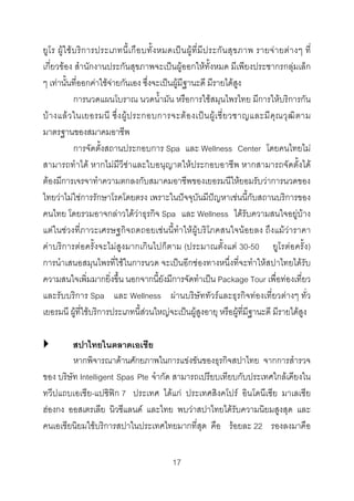 ยูโ ร ผู ใ ช บ ริ ก ารประเภทนี้ เ กื อ บทั้ ง หมดเป น ผู ที่ มี ป ระกั น สุ ข ภาพ รายจ า ยต า งๆ ที่
เกี่ยวของ สํานักงานประกันสุขภาพจะเปนผูออกใหทั้งหมด มีเพียงประชากรกลุมเล็ก
ๆ เทานั้นที่ออกคาใชจายกันเอง ซึ่งจะเปนผูมีฐานะดี มีรายไดสูง
การนวดแผนโบราณ นวดน้ํามัน หรือการใชสมุนไพรไทย มีการใหบริการกัน
บ า งแล ว ในเยอรมนี ซึ่ ง ผู ป ระกอบการจะต อ งเป น ผู เ ชี่ ย วชาญและมี คุ ณ วุ ฒิ ต าม
มาตรฐานของสมาคมอาชีพ
การจัดตั้งสถานประกอบการ Spa และ Wellness Center โดยคนไทยไม
สามารถทําได หากไมมีวีซาและใบอนุญาตใหประกอบอาชีพ หากสามารถจัดตั้งได
ตองมีการเจรจาทําความตกลงกับสมาคมอาชีพของเยอรมนีใหยอมรับวาการนวดของ
ไทยวาไมใชการรักษาโรคโดยตรง เพราะในปจจุบันมีปญหาเชนนี้กับสถานบริการของ
คนไทย โดยรวมอาจกลาวไดวาธุรกิจ Spa และ Wellness ไดรับความสนใจอยูบาง
แตในชวงที่ภาวะเศรษฐกิจถดถอยเชนนี้ทําใหผูบริโภคสนใจนอยลง ถึงแมวาราคา
คาบริการตอครั้งจะไมสูงมากเกินไปก็ตาม (ประมาณตั้งแต 30-50 ยูโรตอครั้ง)
การนําเสนอสมุนไพรที่ใชในการนวด จะเปนอีกชองทางหนึ่งที่จะทําใหสปาไทยไดรับ
ความสนใจเพิ่มมากยิ่งขึ้น นอกจากนี้ยังมีการจัดทําเปน Package Tour เพื่อทองเที่ยว
และรับบริการ Spa และ Wellness ผานบริษัททัวรและธุรกิจทองเที่ยวตางๆ ทั่ว
เยอรมนี ผูที่ใชบริการประเภทนี้สวนใหญจะเปนผูสูงอายุ หรือผูที่มีฐานะดี มีรายไดสูง
สปาไทยในตลาดเอเชีย
หากพิจารณาดานศักยภาพในการแขงขันของธุรกิจสปาไทย จากการสํารวจ
ของ บริษัท Intelligent Spas Pte จํากัด สามารถเปรียบเทียบกับประเทศใกลเคียงใน
ทวีปแถบเอเชีย-แปซิฟก 7 ประเทศ ไดแก ประเทศสิงคโปร อินโดนีเซีย มาเลเซีย
ฮองกง ออสเตรเลีย นิวซีแลนด และไทย พบวาสปาไทยไดรับความนิยมสูงสุด และ
คนเอเชียนิยมใชบริการสปาในประเทศไทยมากที่สุด คือ รอยละ 22 รองลงมาคือ
17 

 
