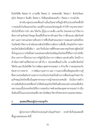 อินโดนีเชีย รอยละ 19 มาเลเชีย รอยละ 13 ออสเตรเลีย รอยละ 7 สิงคโปรและ
ยุโรป รอยละ 6 อินเดีย รอยละ 5 นิวซีแลนดและอเมริกา รอยละ 4 ตามลําดับ
สําหรับกลุมประเทศเพื่อนบานนั้นเปนตลาดที่อยูใกลกับประเทศไทยซึ่งให
การยอมรับในวัฒนธรรมไทย และรูจักนวดแผนไทยอยูแลว ทําใหการบุกตลาดสปา
เป น ไปได ไ ม ย ากนั ก เช น ไต ห วั น ญี่ ปุ น มาเลเซี ย และจี น โดยเฉพาะปากี ส ถาน
ตองการทําธุรกิจสปาไทยสูง ตั้งแตที่ปรึกษาทางดานสปาไทย การฝกอบรม ผลิตภัณฑ
สปา และการตกแตงสถานที่บรรยากาศซึ่งเปนลักษณะของการผสมผสานสไตลไทย
กับสไตลปากีสถาน สําหรับตลาดสิงคโปรมีความตองการเพิ่มขึ้น ปจจุบันกิจการสปา
ของไทยในสิงคโปรมีเพียง 1 แหง จึงเปนโอกาสดีที่จะขยายตลาดธุรกิจสปาสูสิงคโปร
ทั้งในรูปแบบการจัดตั้งสปาและสงออกผลิตภัณฑสมุนไพรไทยที่ใชในการบําบัดอีก
ดว ย นอกจากนี้ ห น ว ยงานภาครัฐ ยัง มีน โยบายการพัฒ นาและส ง เสริ ม โดยมี การ
ดําเนินการสรางเครือขายทางการคากับ 4 ประเทศเพื่อนบาน คือ มาเลเซีย สิงคโปร
ไตหวัน และ อินโดนีเซีย ในการพัฒนาอุตสาหกรรมสปา 4 ดาน คือ การลงทุนรวมกัน
ชองทางการตลาด การพัฒนาบุคลากร และ การแลกเปลี่ยนขอมูลองคความรู
ซึ่งความรวมมือดังกลาวนอกจากจะเปนประโยชนในดานการเชื่อมโยงธุรกิจสปากับ
ธุรกิจสมุนไพรไทยซึ่งเปนอุตสาหกรรมรากหญาของประเทศแลว ยังเปนการสราง
ความสัมพันธประเทศเพื่อนบานใหสนับสนุนไทยใหเปนเมืองหลวงสปาแหงเอเชียดวย
เพราะขณะนี้ประเทศไทยไดรับการยอมรับภาพลักษณของอุตสาหกรรมสปาวาเปน
อันดับหนึ่งในแถบประเทศเอเชีย (สถาบันพัฒนาวิสาหกิจขนาดกลางและขนาดยอม)
3.

คุณสมบัติของผูประกอบธุรกิจ

ผูประกอบการที่สนใจจะลงทุนดําเนินธุรกิจสปา ควรคํานึงถึงคุณสมบัติ
พื้นฐานของตนเอง ดังนี้
18 

 