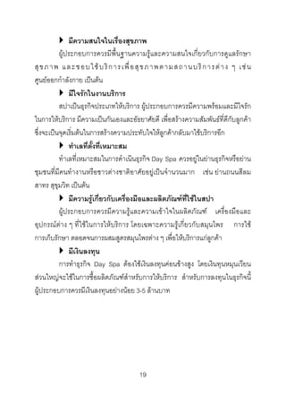 มีความสนใจในเรื่องสุขภาพ
ผูประกอบการควรมีพื้นฐานความรูและความสนใจเกี่ยวกับการดูแลรักษา
สุ ข ภ า พ แ ล ะ ช อ บ ใ ช บ ริ ก า ร เ พื่ อ สุ ข ภ า พ ต า ม ส ถ า น บ ริ ก า ร ต า ง ๆ เ ช น
ศูนยออกกําลังกาย เปนตน
มีใจรักในงานบริการ
สปาเปนธุรกิจประเภทใหบริการ ผูประกอบการควรมีความพรอมและมีใจรัก
ในการใหบริการ มีความเปนกันเองและอัธยาศัยดี เพื่อสรางความสัมพันธที่ดีกับลูกคา
ซึ่งจะเปนจุดเริ่มตนในการสรางความประทับใจใหลูกคากลับมาใชบริการอีก
ทําเลที่ตั้งที่เหมาะสม
ทําเลที่เหมาะสมในการดําเนินธุรกิจ Day Spa ควรอยูในยานธุรกิจหรือยาน
ชุมชนที่มีคนทํางานหรือชาวตางชาติอาศัยอยูเปนจํานวนมาก เชน ยานถนนสีลม
สาทร สุขุมวิท เปนตน
มีความรูเกี่ยวกับเครื่องมือและผลิตภัณฑที่ใชในสปา
ผูประกอบการควรมีความรูและความเขาใจในผลิตภัณฑ เครื่องมือและ
อุปกรณตาง ๆ ที่ใชในการใหบริการ โดยเฉพาะความรูเกี่ยวกับสมุนไพร การใช
การเก็บรักษา ตลอดจนการผสมสูตรสมุนไพรตาง ๆ เพื่อใหบริการแกลูกคา
มีเงินลงทุน
การทําธุรกิจ Day Spa ตองใชเงินลงทุนคอนขางสูง โดยเงินทุนหมุนเวียน
สวนใหญจะใชในการซื้อผลิตภัณฑสําหรับการใหบริการ สําหรับการลงทุนในธุรกิจนี้
ผูประกอบการควรมีเงินลงทุนอยางนอย 3-5 ลานบาท

19 

 