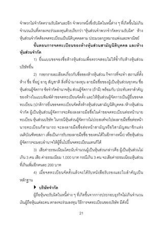 จําพวกไมจํากัดความรับผิด"และอีก จําพวกหนึ่งซึ่งรับผิดในหนี้ตาง ๆ ที่เกิดขึ้นไมเกิน
จํานวนเงินที่ตกลงจะรวมลงทุนดวยเรียกวา "หุนสวนจําพวกจํากัดความรับผิด" หาง
หุนสวนจํากัดตองจดทะเบียนเปนนิติบุคคลตาม ประมวลกฎหมายแพงและพาณิชย
ขั้น ตอนการจดทะเบี ย นของห า งหุน สวนสามั ญ นิติบุ คคล และหา ง
หุนสวนจํากัด
1) ยื่น แบบขอจองชื่ อ ห า งหุน สว นเพื่ อ ตรวจสอบไมใ ห ซ้ํา กับ ห า งหุน ส ว น
บริษัทอื่น
2) กรอกรายละเอียดเกี่ยวกับชื่อของหางหุนสวน กิจการที่จะทํา สถานที่ตั้ง
หาง ชื่อ ที่อยู อายุ สัญชาติ สิ่งที่นํามาลงทุน ลายมือชื่อของผูเปนหุนสวนทุกคน ชื่อ
หุนสวนผูจัดการ ขอจํากัดอํานาจหุน สวนผูจัดการ (ถามี) พรอมกับ ประทับตราสําคัญ
ของหางในแบบพิมพคําขอจดทะเบียนจัดตั้ง และใหหุนสวนผูจัดการเปนผูยื่นขอจด
ทะเบียน (ปกติการยื่นขอจดทะเบียนจัดตั้งหางหุนสวนสามัญนิติบุคคล /หางหุนสวน
จํากัด ผูเปนหุนสวนผูจัดการจะตองลงลายมือชื่อในคําขอจดทะเบียนตอหนานาย
ทะเบียน หุนสวนบริษัท ในกรณีหุนสวนผูจัดการไมประสงคจะไปลงลายมือชื่อตอหนา
นายทะเบี ย นก็ ส ามารถ จะลงลายมื อ ชื่ อ ต อ หน า สามั ญ หรื อ วิ ส ามั ญ สมาชิ ก แห ง
เนติบัณฑิตยสภา เพื่อเปนการรับรองลายมือชื่อ ของตนไดในอีกทางหนึ่ง) หรือหุนสวน
ผูจัดการจะมอบอํานาจใหผูอื่นไปยื่นจดทะเบียนแทนก็ได
3) เสียคาธรรมเนียมโดยนับจํานวนผูเปนหุนสวนกลาวคือ ผูเปนหุนสวนไม
เกิน 3 คน เสีย คาธรรมเนียม 1,000 บาท กรณีเกิน 3 คน จะเสียคาธรรมเนียมหุนสวน
ที่เกินเพิ่มอีกคนละ 200 บาท
4) เมื่ อ จดทะเบี ย นจั ด ตั้ ง แล ว จะได รั บ หนั ง สื อ รั บ รองและใบสํ า คั ญ เป น
หลักฐาน
บริษัทจํากัด
ผูถือหุนจะรับผิดในหนี้ตาง ๆ ที่เกิดขึ้นจากการประกอบธุรกิจไมเกินจํานวน
เงินผูถือหุนแตละคน ตกลงจะรวมลงทุน วิธีการจดทะเบียนของบริษัท มีดังนี้
21 

 