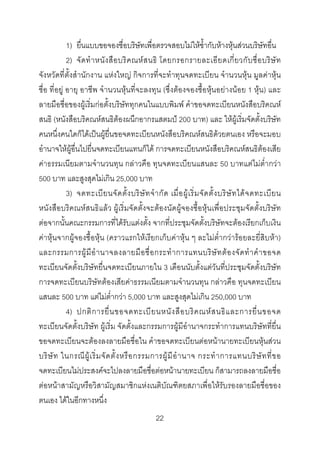 1) ยื่นแบบขอจองชื่อบริษัทเพื่อตรวจสอบไมใหซ้ํากับหางหุนสวนบริษัทอื่น
2) จั ด ทํ า หนั ง สื อ บริ ค ณห ส นธิ โดยกรอกรายละเอี ย ดเกี่ ย วกั บ ชื่ อ บริ ษั ท
จังหวัดที่ตั้งสํานักงาน แหงใหญ กิจการที่จะทําทุนจดทะเบียน จํานวนหุน มูลคาหุน
ชื่อ ที่อยู อายุ อาชีพ จํานวนหุนที่จะลงทุน (ซึ่งตองจองซื้อหุนอยางนอย 1 หุน) และ
ลายมือชื่อของผูเริ่มกอตั้งบริษัททุกคนในแบบพิมพ คําขอจดทะเบียนหนังสือบริคณห
สนธิ (หนังสือบริคณหสนธิตองผนึกอากรแสตมป 200 บาท) และ ใหผูเริ่มจัดตั้งบริษัท
คนหนึ่งคนใดก็ไดเปนผูยื่นขอจดทะเบียนหนังสือบริคณหสนธิดวยตนเอง หรือจะมอบ
อํานาจใหผูอื่นไปยื่นจดทะเบียนแทนก็ได การจดทะเบียนหนังสือบริคณหสนธิตองเสีย
คาธรรมเนียมตามจํานวนทุน กลาวคือ ทุนจดทะเบียนแสนละ 50 บาทแตไมต่ํากวา
500 บาท และสูงสุดไมเกิน 25,000 บาท
3) จดทะเบี ย นจั ด ตั้ ง บริ ษั ท จํ า กั ด เมื่ อ ผู เ ริ่ ม จั ด ตั้ ง บริ ษั ท ได จ ดทะเบี ย น
หนังสือบริคณหสนธิแลว ผูเริ่มจัดตั้งจะตองนัดผูจองซื้อหุนเพื่อประชุมจัดตั้งบริษัท
ตอจากนั้นคณะกรรมการที่ไดรับแตงตั้ง จากที่ประชุมจัดตั้งบริษัทจะตองเรียกเก็บเงิน
คาหุนจากผูจองซื้อหุน (คราวแรกใหเรียกเก็บคาหุน ๆ ละไมต่ํากวารอยละยี่สิบหา)
และกรรมการผู มี อํ า นาจลงลายมื อ ชื่ อ กระทํ า การแทนบริ ษั ท ต อ งจั ด ทํ า คํ า ขอจด
ทะเบียนจัดตั้งบริษัทยื่นจดทะเบียนภายใน 3 เดือนนับตั้งแตวันที่ประชุมจัดตั้งบริษัท
การจดทะเบียนบริษัทตองเสียคาธรรมเนียมตามจํานวนทุน กลาวคือ ทุนจดทะเบียน
แสนละ 500 บาท แตไมต่ํากวา 5,000 บาท และสูงสุดไมเกิน 250,000 บาท
4) ปกติ ก ารยื่ น ขอจดทะเบี ย นหนั ง สื อ บริ ค ณห ส นธิ แ ละการยื่ น ขอจด
ทะเบียนจัดตั้งบริษัท ผูเริ่ม จัดตั้งและกรรมการผูมีอํานาจกระทําการแทนบริษัทที่ยื่น
ขอจดทะเบียนจะตองลงลายมือชื่อใน คําขอจดทะเบียนตอหนานายทะเบียนหุนสวน
บริ ษั ท ในกรณี ผู เ ริ่ ม จั ด ตั้ ง หรื อ กรรมการผู มี อํ า นาจ กระทํ า การแทนบริ ษั ท ที่ ข อ
จดทะเบียนไมประสงคจะไปลงลายมือชื่อตอหนานายทะเบียน ก็สามารถลงลายมือชื่อ
ตอหนาสามัญหรือวิสามัญสมาชิกแหงเนติบัณฑิตยสภาเพื่อใหรับรองลายมือชื่อของ
ตนเอง ไดในอีกทางหนึ่ง
22 

 