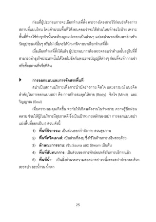 กอนที่ผูประกอบการจะเลือกทําเลที่ตั้ง ควรวางโครงการไวกอนวาตองการ
สถานที่แบบไหน โดยคํานวณพื้นที่ใหรอบคอบวาจะใชสวนไหนทําอะไรบาง เพราะ
พื้นที่ที่จะใชทําธุรกิจนั้นจะตองถูกแบงออกเปนสวนๆ แตละสวนจะเพียงพอสําหรับ
วัตถุประสงคนั้นๆ หรือไม เพื่อจะไดนํามาพิจารณาเลือกทําเลที่ตั้ง
เมื่อเลือกทําเลที่ตั้งไดแลว ผูประกอบการตองตรวจสอบวาทําเลนั้นอยูในที่ที่
สามารถทําธุรกิจประเภทนั้นไดโดยไมขัดกับพระราชบัญญัติตางๆ กอนที่จะทําการเชา
หรือซื้อสถานที่หรือที่ดิน
การออกแบบและการจัดสรรพื้นที่
สปาเปนสถานบริการเพื่อ การบําบัดรางกาย จิตใจ และอารมณ แนวคิด
สําคัญในการออกแบบสปา คือ การสรางสมดุลใหกาย (Body) จิตใจ (Mind) และ
วิญญาณ (Soul)
เมื่ อความสมดุลเกิดขึ้น จะกอ ใหเกิดพลัง งานในรา งกาย ความรูสึกผ อ น
คลาย ชวยใหผูรับบริการมีสุขภาพดี ซึ่งเปนเปาหมายหลักของสปา การออกแบบสปา
แบงพื้นที่ออกเปน 5 สวน ดังนี้
1) พื้นที่กิจกรรม: เปนสวนออกกําลังกาย สวนสุขภาพ
2) พื้นที่ทรีตเมนต: เปนสวนที่สงบ ซึ่งใชในดานการเสริมสวยดวย
3) ลักษณะการอาบ: เชน Sauna เเละ Stream เปนตน
4) พื้นที่สันทนาการ: เปนสวนของการพักผอนหลังรับการบริการแลว
5) พื้นที่น้ํา: เปนสิ่งอํานวยความสะดวกอยางหนึ่งของสปาประกอบดวย
สระสปา สระน้ําวน น้ําตก

25 

 