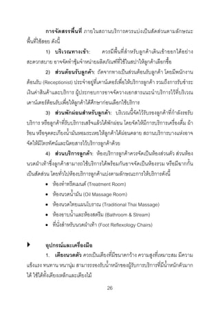 การจัดสรรพื้นที่ ภายในสถานบริการควรแบงเปนสัดสวนตามลักษณะ
พื้นที่ใชสอย ดังนี้
1) บริเ วณทางเขา:
ควรมีพื้นที่สําหรับลูกคา เดินเขาออกไดอ ยา ง
สะดวกสบาย อาจจัดทําซุมจําหนายผลิตภัณฑที่ใชในสปาใหลูกคาเลือกซื้อ
2) สวนตอนรับลูกคา: ถัดจากทางเปนสวนตอนรับลูกคา โดยมีพนักงาน
ตอนรับ (Receptionist) ประจําอยูที่เคานเตอรเพื่อใหบริการลูกคา รวมถึงการรับชําระ
เงินคาสินคาและบริการ ผูประกอบการอาจจัดวางเอกสารแนะนําบริการไวที่บริเวณ
เคานเตอรตอนรับเพื่อใหลูกคาไดศึกษากอนเลือกใชบริการ
3) สวนพักผอนสําหรับลูกคา: บริเวณนี้จัดไวรับรองลูกคาที่กําลังรอรับ
บริการ หรือลูกคาที่รับบริการเสร็จแลวไดพักผอน โดยจัดใหมีการบริการเครื่องดื่ม ผา
รอน หรือจุดตะเกียงน้ํามันหอมระเหยใหลูกคาไดผอนคลาย สถานบริการบางแหงอาจ
จัดใหมีโทรทัศนและนิตยสารไวบริการลูกคาดวย
4) สวนบริการลูกคา: หองบริการลูกคาควรจัดเปนหองสวนตัว สวนหอง
นวดฝาเทาซึ่งลูกคาสามารถใชบริการไดพรอมกันอาจจัดเปนหองรวม หรือมีฉากกั้น
เปนสัดสวน โดยทั่วไปหองบริการลูกคาแบงตามลักษณะการใหบริการดังนี้
• หองทําทรีตเมนต (Treatment Room)
• หองนวดน้ํามัน (Oil Massage Room)
• หองนวดไทยแผนโบราณ (Traditional Thai Massage)
• หองอาบน้ําและหองสตรีม (Bathroom & Stream)
• ที่นั่งสําหรับนวดฝาเทา (Foot Reflexology Chairs)
อุปกรณและเครื่องมือ
1. เตียงนวดตัว ควรเปนเตียงที่มีขนาดกวาง ความสูงที่เหมาะสม มีความ
แข็งแรง ทนทาน หนานุม สามารถรองรับน้ําหนักของผูรับการบริการที่มีน้ําหนักตัวมาก
ได ใชไดทั้งเตียงเหล็กและเตียงไม
26 

 