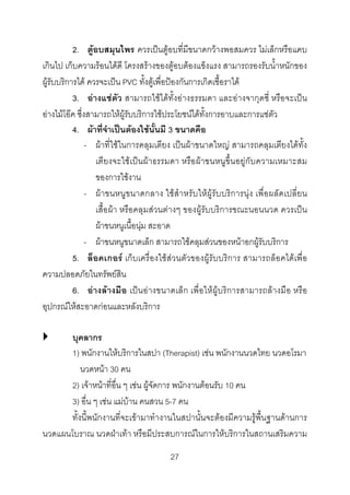 2. ตูอบสมุนไพร ควรเปนตูอบที่มีขนาดกวางพอสมควร ไมเล็กหรือแคบ
เกินไป เก็บความรอนไดดี โครงสรางของตูอบตองแข็งแรง สามารถรองรับน้ําหนักของ
ผูรับบริการได ควรจะเปน PVC ทั้งตูเพื่อปองกันการเกิดเชื้อราได
3. อางแชตัว สามารถใชไดทั้งอางธรรมดา และอางจากุดซี่ หรือจะเปน
อางไมโอค ซึ่งสามารถใหผูรับบริการใชประโยชนไดทั้งการอาบและการแชตัว
4. ผาที่จําเปนตองใชนั้นมี 3 ขนาดคือ
- ผาที่ใชในการคลุมเตียง เปนผาขนาดใหญ สามารถคลุมเตียงไดทั้ง
เตียงจะใชเปนผาธรรมดา หรือผาขนหนูขึ้นอยูกับความเหมาะสม
ของการใชงาน
- ผาขนหนูข นาดกลาง ใชสําหรับใหผูรับบริการนุง เพื่อผลัดเปลี่ยน
เสื้อผา หรือคลุมสวนตางๆ ของผูรับบริการขณะนอนนวด ควรเปน
ผาขนหนูเนื้อนุม สะอาด
- ผาขนหนูขนาดเล็ก สามารถใชคลุมสวนของหนาอกผูรับบริการ
5. ล็อคเกอร เก็บเครื่องใชสวนตัวของผูรับบริการ สามารถล็อคไดเพื่อ
ความปลอดภัยในทรัพยสิน
6. อางลางมือ เปนอางขนาดเล็ก เพื่อใหผูบริการสามารถลางมือ หรือ
อุปกรณใหสะอาดกอนและหลังบริการ
บุคลากร
1) พนักงานใหบริการในสปา (Therapist) เชน พนักงานนวดไทย นวดอโรมา
นวดหนา 30 คน
2) เจาหนาที่อื่น ๆ เชน ผูจัดการ พนักงานตอนรับ 10 คน
3) อื่น ๆ เชน แมบาน คนสวน 5-7 คน
ทั้งนี้พนักงานที่จะเขามาทํางานในสปานั้นจะตองมีความรูพื้นฐานดานการ
นวดแผนโบราณ นวดฝาเทา หรือมีประสบการณในการใหบริการในสถานเสริมความ
27 

 