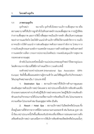 1.

โครงสรางธุรกิจ

1.1

ภาพรวมธุรกิจ
ธุ ร กิ จ สปา
หมายถึ ง ธุ ร กิ จ ที่ เ ป ด สถานบริ ก ารเพื่ อ สุ ข ภาพ หรื อ
สถานพยาบาลที่ใหบริการลูกคาทั่วไปดวยศาสตรการนวดเพื่อสุขภาพ การปฏิบัติตอ
รางกายเพื่อสุขภาพ และการใชน้ําเพื่อสุขภาพเปนบริการหลัก เพื่อปรับความสมดุล
ของรางกายและจิตใจ โดยใหคําแนะนําดานบริการที่จัดไวตามหลักวิชาการ รวมถึง
อาจจะมี ก ารใหคํ า แนะนํ า การส ง เสริมสุ ข ภาพดว ยการออกกํา ลั ง กาย โภชนาการ
การปรับพฤติกรรมตามหลักการแพทยสากลและการสรางหลักสุขภาพดวยศาสตร
การแพทย ท างเลื อ ก (กองการประกอบโรคศิ ล ปะ กรมสนั บ สนุ น บริ ก ารสุ ข ภาพ
กระทรวงสาธารณสุข)
สําหรับในประเทศไทยนั้นมีการแบงประเภทของธุรกิจสปาไวหลายรูปแบบ
โดยพิจารณาจากนิยามที่ไดมีการกําหนดไวจาก 3 องคกร ดังนี้
องคกรสปาระหวางประเทศ (International Spa Association: ISPAEurope) จัดตั้งขึ้นเพื่อเผยแพรความรูความเขาใจ และใหขอมูลเกี่ยวกับกิจกรรมสปา
ไดแบงธุรกิจสปาออกเปน 7 ประเภท ดังนี้
1. Destination Spa : สถานบริการสปาที่ใหบริการดานการดูแลและ
สงเสริมสุขภาพดวยบริการสปาโดยเฉพาะ สปาประเภทนี้จะมีบริการหองพักและสิ่ง
อํานวยความสะดวกตางๆ สําหรับผูใชบริการอยางครบวงจร โดยผูใชบริการจะตองเขา
พักและรวมกิจกรรมภายใตโปรแกรมที่สถานบริการจัดเตรียมไว เชน โปรแกรมคลาย
ความเครียด โปรแกรมทําสมาธิและดูสุขภาพจิต เปนตน
2. Resort / Hotel Spa : สถานบริการสปาในรีสอรตหรือโรงแรม ซึ่ง
ตั้งอยูในสถานที่พักตากอากาศที่มความสวยงามตามธรรมชาติ เชน ริมทะเล ภูเขา บอ
ี
น้ํารอน สปาประเภทนี้เกิดขึ้นเพื่อรองรับนักทองเที่ยวที่ตองการผอนคลายความตึง
เครียดดวยบริการสปา นอกเหนือจากการใชบริการหองพักของรีสอรตหรือโรงแรมนั้นๆ
1 

 
