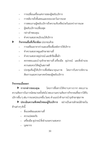- การเปลี่ยนเครื่องแตงกายของผูขอรับบริการ
- การอธิบายถึงขั้นตอนและระยะเวลาในการนวด
- การสอบถามผูขอรับบริการถึงความเจ็บหรือปวดในระหวางการนวด
- ผูขอรับบริการเปลี่ยนชุด
- กลาวคําขอบคุณ
- ทําความสะอาดบริเวณใหบริการ
กิจกรรมอื่นที่เกี่ยวของ ประกอบดวย
- การเตรียมอาหารวางและเครื่องดื่มหลังการใหบริการ
- ทําความสะอาดดูแลรักษาสถานที่
- ทําความสะอาดอุปกรณ และซักรีดเสื้อผา
- ตรวจสอบและบํารุงรักษาสถานที่ เครื่องมือ อุปกรณ และสิ่งอํานวย
ความสะดวกใหอยูในสภาพดี
- ประชุมทีมผูใหบริการเพื่อพัฒนาคุณภาพ โดยการวิเคราะหความ
ตองการและความคาดหวังของผูขอรับบริการ
กิจกรรมเมื่อออก
การกล า วขอบคุ ณ
โดยการสื่ อ สารให ท ราบทางวาจา สอบถาม
ความตองการในการนัดหมายครั้งตอไป สอบถามความตองการกิจกรรมที่อยากไดรับ
บริการอื่น ๆ เชน การนวดประเภทอื่น โยคะ คําแนะนําดานการบํารุงรักษาสุขภาพ
ประเมินความพึงพอใจของผูรับบริการ อยางเปนลายลักษณอักษรใน
ดานตางๆ ดังนี้
- สิ่งแวดลอมและสถานที่
- ความปลอดภัย
- เครื่องมือ อุปกรณ สิ่งอํานวยความสะดวก
- บุคลากร
30 

 