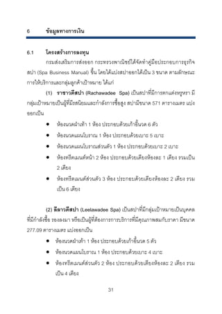 6

ขอมูลทางการเงิน

6.1

โครงสรางการลงทุน
กรมสงเสริมการสงออก กระทรวงพาณิชยไดจัดทําคูมือประกอบการธุรกิจ
สปา (Spa Business Manual) ขึ้น โดยไดแบงสปาออกไดเปน 3 ขนาด ตามลักษณะ
การใหบริการและกลุมลูกคาเปาหมาย ไดแก
(1) ราชาวดีสปา (Rachawadee Spa) เปนสปาที่มีการตกแตงหรูหรา มี
กลุมเปาหมายเปนผูที่มีรสนิยมและกําลังการซื้อสูง สปามีขนาด 571 ตารางเมตร แบง
ออกเปน
• หองนวดฝาเทา 1 หอง ประกอบดวยเกาอี้นวด 6 ตัว
• หองนวดแผนโบราณ 1 หอง ประกอบดวยเบาะ 5 เบาะ
• หองนวดแผนโบราณสวนตัว 1 หอง ประกอบดวยเบาะ 2 เบาะ
• หองทรีตเมนตหนา 2 หอง ประกอบดวยเตียงหองละ 1 เตียง รวมเปน
2 เตียง
• หองทรีตเมนตสวนตัว 3 หอง ประกอบดวยเตียงหองละ 2 เตียง รวม
เปน 6 เตียง
(2) ลีลาวดีสปา (Leelawadee Spa) เปนสปาที่มีกลุมเปาหมายเปนบุคคล
ที่มีกําลังซื้อ รองลงมา หรือเปนผูที่ตองการการบริการที่มีคุณภาพสมกับราคา มีขนาด
277.09 ตารางเมตร แบงออกเปน
• หองนวดฝาเทา 1 หอง ประกอบดวยเกาอี้นวด 5 ตัว
• หองนวดแผนโบราณ 1 หอง ประกอบดวยเบาะ 4 เบาะ
• หองทรีตเมนตสวนตัว 2 หอง ประกอบดวยเตียงหองละ 2 เตียง รวม
เปน 4 เตียง
31 

 
