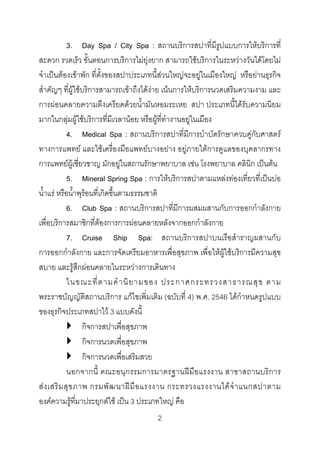 3. Day Spa / City Spa : สถานบริการสปาที่มีรูปแบบการใหบริการที่
สะดวก รวดเร็ว ขั้นตอนการบริการไมยุงยาก สามารถใชบริการในระหวางวันไดโดยไม
จําเปนตองเขาพัก ที่ตั้งของสปาประเภทนี้สวนใหญจะอยูในเมืองใหญ หรือยานธุรกิจ
สําคัญๆ ที่ผูใชบริการสามารถเขาถึงไดงาย เนนการใหบริการนวดเสริมความงาม และ
การผอนคลายความตึงเครียดดวยน้ํามันหอมระเหย สปา ประเภทนี้ไดรับความนิยม
มากในกลุมผูใชบริการที่มีเวลานอย หรือผูที่ทํางานอยูในเมือง
4. Medical Spa : สถานบริการสปาที่มีการบําบัดรักษาควบคูกับศาสตร
ทางการแพทย และใชเครื่องมือแพทยบางอยาง อยูภายใตการดูแลของบุคลากรทาง
การแพทยผูเชี่ยวชาญ มักอยูในสถานรักษาพยาบาล เชน โรงพยาบาล คลินิก เปนตน
5. Mineral Spring Spa : การใหบริการสปาตามแหลงทองเที่ยวที่เปนบอ
น้ําแร หรือน้ําพุรอนที่เกิดขึ้นตามธรรมชาติ
6. Club Spa : สถานบริการสปาที่มีการผสมผสานกับการออกกําลังกาย
เพื่อบริการสมาชิกที่ตองการการผอนคลายหลังจากออกกําลังกาย
7. Cruise Ship Spa: สถานบริการสปาบนเรือสําราญผสานกับ
การออกกําลังกาย และการจัดเตรียมอาหารเพื่อสุขภาพ เพื่อใหผูใชบริการมีความสุข
สบาย และรูสึกผอนคลายในระหวางการเดินทาง
ในขณะที่ ต ามคํ า นิ ย ามของ ประกาศกระทรวงสาธารณสุ ข ตาม
พระราชบัญญัติสถานบริการ แกไขเพิ่มเติม (ฉบับที่ 4) พ.ศ. 2546 ไดกําหนดรูปแบบ
ของธุรกิจประเภทสปาไว 3 แบบดังนี้
กิจการสปาเพื่อสุขภาพ
กิจการนวดเพื่อสุขภาพ
กิจการนวดเพื่อเสริมสวย
นอกจากนี้ คณะอนุก รรมการมาตรฐานฝมือ แรงงาน สาขาสถานบริการ
ส ง เสริ ม สุ ข ภาพ กรมพั ฒ นาฝ มื อ แรงงาน กระทรวงแรงงานได จํ า แนกสปาตาม
องคความรูที่มาประยุกตใช เปน 3 ประเภทใหญ คือ
2 

 