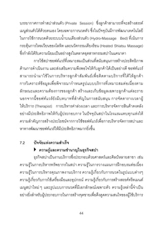 บรรยากาศการทําสปาสวนตัว (Private Session) ซึ่งลูกคาสามารถที่จะสรางสรรค
เมนูสวนตัวไดดวยตนเอง โดยเฉพาะการนวดตัว ซึ่งในปจจุบันมีการพัฒนาเทคโนโลยี
ในการใชการนวดดวยระบบน้ําบนเตียงสวนตัว (Hydro-Massage Bed) ที่เนนการ
กระตุนการไหลเวียนของโลหิต และนวัตกรรมเตียงรอน (Heated Shiatsu Massage)
ซึ่งกําลังไดรับความนิยมเปนอยางสูงในตลาดอุตสาหกรรมสปาในแคนาดา
การใชสปาซอฟทแวรที่เหมาะสมเปนสวนที่สนับสนุนการสรางประสิทธิภาพ
ดานการดําเนินงาน และสงเสริมความพึงพอใจใหกับลูกคาไดเปนอยางดี ซอฟทแวร
สามารถนํ า มาใช ใ นการบริ ห ารลู ก ค า สั ม พั น ธ เ พื่ อ ติ ด ตามบริ ก ารที่ ไ ด ใ ห ลู ก ค า
การวิ เ คราะห ข อ มู ล เพื่ อ พิ จ ารณากํ า หนดรู ป แบบบริ ก ารที่ เ หมาะสมต อ เนื่ อ งตาม
ลั ก ษณะและความตอ งการของลูกคา สรา งและเก็บ ขอ มูลเฉพาะลูกคา แตละราย
นอกจากนี้ ซ อฟท แ วร ยั ง มี บ ทบาทที่ สํ า คั ญ ในการสนั บ สนุ น การจั ด ตารางเวลาผู
ใหบริการ (Therapist) การบริหารคาลวงเวลา และการบริหารจัดการสินคาคงคลัง
อยางมีประสิทธิภาพใหกับผูประกอบการ ในปจจุบันสปาในโรงแรมแทบทุกแหงให
ความสําคัญการสรางประโยชนจากการใชซอฟทแวรเพื่อการบริหารจัดการสปาและ
หาทางพัฒนาซอฟทแวรใหมีประสิทธิภาพมากยิ่งขึ้น
7.2

ปจจัยแหงความสําเร็จ
ความรูและความชํานาญในธุรกิจสปา
ธุรกิจสปาเปนงานบริการซึ่งประกอบดวยศาสตรและศิลปหลายสาขา เชน
ความรูในการบริหารทรัพยากรในสปา ความรูในการวางแผนการฝกอบรมตอเนื่อง
ความรูในการบริหารคุณภาพงานบริการ ความรูเกี่ยวกับการนวดในรูปแบบตางๆ
ความรูเกี่ยวกับการใชเครื่องมือและอุปกรณ ความรูเกี่ยวกับการสรางสรรคทรีตเมนต
เมนูสปาใหม ๆ และรูปแบบการนวดที่มีเอกลักษณเฉพาะตัว ความรูเหลานี้จําเปน
อยางยิ่งสําหรับผูประกอบการในการสรางจุดขายเพื่อดึงดูดความสนใจของผูใชบริการ
44 

 