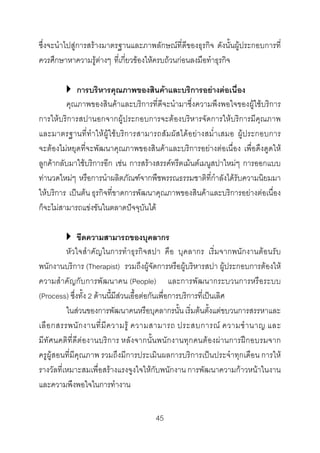 ซึ่งจะนําไปสูการสรางมาตรฐานและภาพลักษณที่ดีของธุรกิจ ดังนั้นผูประกอบการที่
ควรศึกษาหาความรูตางๆ ที่เกี่ยวของใหครบถวนกอนลงมือทําธุรกิจ
การบริหารคุณภาพของสินคาและบริการอยางตอเนื่อง
คุณภาพของสินคาและบริการที่ดีจะนํามาซึ่งความพึงพอใจของผูใชบริการ
การใหบริการสปานอกจากผูประกอบการจะตองบริหารจัดการใหบริการมีคุณภาพ
และมาตรฐานที่ทําใหผูใชบริการสามารถสัมผัสไดอยางสม่ําเสมอ ผูประกอบการ
จะตองไมหยุดที่จะพัฒนาคุณภาพของสินคาและบริการอยางตอเนื่อง เพื่อดึงดูดให
ลูกคากลับมาใชบริการอีก เชน การสรางสรรคทรีตเมนตเมนูสปาใหมๆ การออกแบบ
ทานวดใหมๆ หรือการนําผลิตภัณฑจากพืชพรรณธรรมชาติที่กําลังไดรับความนิยมมา
ใหบริการ เปนตน ธุรกิจที่ขาดการพัฒนาคุณภาพของสินคาและบริการอยางตอเนื่อง
ก็จะไมสามารถแขงขันในตลาดปจจุบันได
ขีดความสามารถของบุคลากร
หัวใจสําคัญในการทําธุรกิจสปา คือ บุคลากร เริ่มจากพนักงานตอนรับ
พนักงานบริการ (Therapist) รวมถึงผูจัดการหรือผูบริหารสปา ผูประกอบการตองให
ความสําคัญกับการพัฒนาคน (People) และการพัฒนากระบวนการหรือระบบ
(Process) ซึ่งทั้ง 2 ดานนี้มีสวนเอื้อตอกันเพื่อการบริการที่เปนเลิศ
ในสวนของการพัฒนาคนหรือบุคลากรนั้น เริ่มตนตั้งแตขบวนการสรรหาและ
เลื อ กสรรพนั ก งานที่ มี ค วามรู ความสามารถ ประสบการณ ความชํ า นาญ และ
มีทัศนคติที่ดีตองานบริการ หลังจากนั้นพนักงานทุกคนตองผานการฝกอบรมจาก
ครูผูสอนที่มีคุณภาพ รวมถึงมีการประเมินผลการบริการเปนประจําทุกเดือน การให
รางวัลที่เหมาะสมเพื่อสรางแรงจูงใจใหกับพนักงาน การพัฒนาความกาวหนาในงาน
และความพึงพอใจในการทํางาน
45 

 