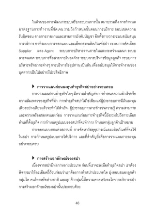 ในดานของการพัฒนาระบบหรือกระบวนการนั้น หมายรวมถึง การกําหนด
มาตรฐานการทํ า งานที่ ชั ด เจน รวมถึ ง กํ า หนดขั้ น ตอนการบริ ก าร ขอบเขตความ
รับผิดชอบ สายการรายงานและสายการบังคับบัญชา อีกทั้งการวางระบบสนับสนุน
การบริการ อาทิระบบการออกแบบและเลือกสรรผลิตภัณฑสปา ระบบการคัดเลือก
Supplier และ Agent ระบบการบริหารงานภายในและระหวางแผนก ระบบ
สารสนเทศ ระบบการสื่อสารภายในองคกร ระบบการบริหารขอมูลลูกคา ระบบการ
บริหารทรัพยากรตางๆ การบริหารโซอุปทาน เปนตน เพื่อสนับสนุนใหการทํางานของ
บุคลากรเปนไปอยางมีประสิทธิภาพ
การวางแผนกอนลงทุนทําธุรกิจสปาอยางรอบคอบ
การวางแผนกอนทําธุรกิจใดๆ มีความสําคัญตอการกําหนดความสําเร็จหรือ
ความลมเหลวของธุรกิจที่ทํา การทําธุรกิจสปาไมใชเพียงแคผูประกอบการมีเงินลงทุน
เพียงอยางเดียวแลวจะทําไดสําเร็จ ผูประกอบการควรสํารวจความรู ความสามารถ
และความพรอมของตนเองกอน การวางแผนกอนการทําธุรกิจนี้ยังรวมไปถึงการเลือก
ทําเลที่ตั้งธุรกิจ การกําหนดรูปแบบของสปาที่จะทําการ กําหนดกลุมลูกคาเปาหมาย
การออกแบบตกแตงสถานที่ การจัดหาวัสดุอุปกรณและผลิตภัณฑที่จะใช
ในสปา การกําหนดรูปแบบการใหบริการ และที่สําคัญยิ่งคือการวางแผนการลงทุน
อยางรอบคอบ
การสรางเอกลักษณของสปา
เนื่องจากสปามีหลากหลายประเภท กอนที่เราจะลงมือทําธุรกิจสปา เราตอง
พิจารณาใหละเอียดถี่ถวนกอนวาเราตองการทําสปาประเภทใด มุงตอบสนองลูกคา
กลุมใด คนไทยหรือตางชาติ และลูกคากลุมนี้มีความคาดหวังอะไรจากบริการสปา
การสรางเอกลักษณของสปานั้นประกอบดวย
46 

 