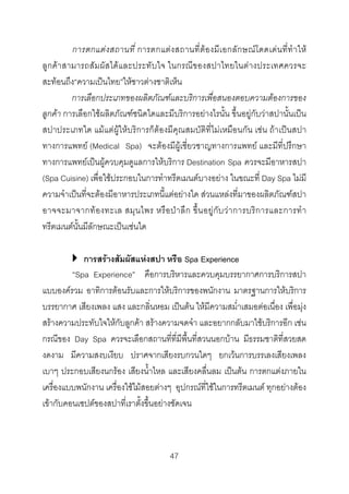 การตกแตง สถานที่ การตกแตง สถานที่ตอ งมีเ อกลักษณโ ดดเด น ที่ทํ า ให
ลูกคาสามารถสัมผัสไดและประทับใจ ในกรณีของสปาไทยในตางประเทศควรจะ
สะทอนถึง“ความเปนไทย”ใหชาวตางชาติเห็น
การเลือกประเภทของผลิตภัณฑและบริการเพื่อสนองตอบความตองการของ
ลูกคา การเลือกใชผลิตภัณฑชนิดใดและมีบริการอยางไรนั้น ขึ้นอยูกับวาสปานั้นเปน
สปาประเภทใด แมแตผูใหบริการก็ตองมีคุณสมบัติที่ไมเหมือนกัน เชน ถาเปนสปา
ทางการแพทย (Medical Spa) จะตองมีผูเชี่ยวชาญทางการแพทย และมีที่ปรึกษา
ทางการแพทยเปนผูควบคุมดูแลการใหบริการ Destination Spa ควรจะมีอาหารสปา
(Spa Cuisine) เพื่อใชประกอบในการทําทรีตเมนตบางอยาง ในขณะที่ Day Spa ไมมี
ความจําเปนที่จะตองมีอาหารประเภทนี้แตอยางใด สวนแหลงที่มาของผลิตภัณฑสปา
อาจจะมาจากท อ งทะเล สมุ น ไพร หรื อ ปา ลึ ก ขึ้ น อยู กับ ว า การบริ ก ารและการทํ า
ทรีตเมนตนั้นมีลักษณะเปนเชนใด
การสรางสัมผัสแหงสปา หรือ Spa Experience
“Spa Experience” คือการบริหารและควบคุมบรรยากาศการบริการสปา
แบบองครวม อาทิการตอนรับและการใหบริการของพนักงาน มาตรฐานการใหบริการ
บรรยากาศ เสียงเพลง แสง และกลิ่นหอม เปนตน ใหมีความสม่ําเสมอตอเนื่อง เพื่อมุง
สรางความประทับใจใหกับลูกคา สรางความจดจํา และอยากกลับมาใชบริการอีก เชน
กรณีของ Day Spa ควรจะเลือกสถานที่ที่มีพื้นที่สวนนอกบาน มีธรรมชาติที่สวยสด
งดงาม มีความสงบเงียบ ปราศจากเสียงรบกวนใดๆ ยกเวนการบรรเลงเสียงเพลง
เบาๆ ประกอบเสียงนกรอง เสียงน้ําไหล และเสียงคลื่นลม เปนตน การตกแตงภายใน
เครื่องแบบพนักงาน เครื่องใชไมสอยตางๆ อุปกรณที่ใชในการทรีตเมนต ทุกอยางตอง
เขากับคอนเซปตของสปาที่เราตั้งขึ้นอยางชัดเจน

47 

 