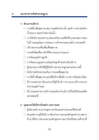 8

แนวทางการจัดทํามาตรฐาน
1. ดานการบริการ
การใชน้ําเพื่อสุขภาพ เชน การแชตัวในอางน้ํา แชเทา การบําบัดดวย
น้ําทะเล การออกกําลังกายในน้ํา
การใหบริการนวดตางๆ เชนนวดไทย นวดชีวัตสึ นวดกดจุด การอบ
ไอน้ํา อบสมุนไพร การประคบ การทําความสะอาดผิว การนวดหนา
บริการอาหารเครื่องดื่มเพื่อสุขภาพ
การขจัดพิษหรือการทําดีท็อก (Detox Foliation)
การจัดเมนูบริการลูกคา
การจัดระบบดูแลความปลอดภัยลูกคาระหวางรับบริการ
ผูประกอบการจัดใหมีผูใหบริการตามมาตรฐานตามประกาศนี้
มีบริการหลักประกอบดวย การนวดเพื่อสุขภาพ
การใชน้ําเพื่อสุขภาพ และใหมีบริการอื่นอีก 3 รายการเปนอยางนอย
มี ก ารแสดงทะเบี ย นประวั ติ ผู ใ ห บ ริ ก ารตามแบบที่ ก ระทรวง
สาธารณสุขกําหนด
มีการแสดงรายการบริการและอัตราคาบริการไวในที่เปดเผยหรือ
ตรวจสอบได
2. บุคลากรใหบริการในสปา (Skill Staff)
ผูบริหารสปา สามารถพูดภาษาไทยและตางประเทศไดอยางดี
สวนพนักงานผูใหบริการ ตองผานการอบรมหลักสูตรตางๆ เฉพาะ
ดา น ไดรับการอบรมตามหลั กสูตรจากสถาบัน หรือสถานศึก ษาที่
48 

 