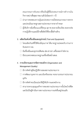 คณะกรรมการรั บ รอง หรื อ เป น ผู ที่ มี ป ระสบการณ ก ารทํ า งานใน
กิจการสปาเพื่อสุขภาพมาแลวไมนอยกวา 1 ป
ผานการทดสอบความรูและประสบการณโดยคณะกรรมการตรวจ
และประเมินมาตรฐานสถานประกอบการกลางกําหนด
ผูใหบริการมีเครื่องแบบที่รัดกุม สุภาพ สะอาดเรียบรอย สะดวกตอ
การปฏิบัติงานและมีปายชื่อติดไวที่อกเสื้อดานซาย
3. ผลิตภัณฑเครื่องมือและอุปกรณ (Tool and Equipment)
โดยผลิตภัณฑที่ใชตองมีคุณภาพ ไดมาตรฐานปลอดภัย ผานการ
รับรองจาก อย.
มีเครื่องมือและอุปกรณพิเศษ เชน ซาวนา เครื่องออกกําลังกาย
มีระบบตรวจสอบมาตรฐานเครื่องมือสม่ําเสมอ
4. การบริหารและการจัดการองคกร (Organization and
Management Quality)
มีการจัดทําคูมือปฏิบัติงานของสถานประกอบการ
การพัฒนาบุคลากร และเนนจริยธรรม จรรยาบรรณการประกอบ
ธุรกิจ
มีการจัดทําทะเบียนประวัติผูใหบริการและพนักงาน
สามารถควบคุมดูแลกิจการของสถานประกอบการนั้นโดยใกลชิด
และไมเปนผูดําเนินการสถานประกอบการแหงอื่นอยูกอนแลว

49 

 