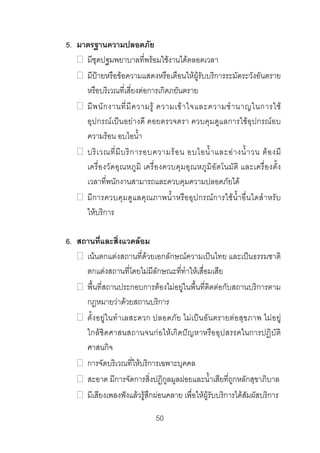 5. มาตรฐานความปลอดภัย
มีชุดปฐมพยาบาลที่พรอมใชงานไดตลอดเวลา
มีปายหรือขอความแสดงหรือเตือนใหผูรับบริการระมัดระวังอันตราย
หรือบริเวณที่เสี่ยงตอการเกิดภยันตราย
มี พ นั ก งานที่ มี ค วามรู ความเข า ใจและความชํ า นาญในการใช
อุปกรณเปนอยางดี คอยตรวจตรา ควบคุมดูแลการใชอุปกรณอบ
ความรอน อบไอน้ํา
บริ เ วณที่ มี บ ริ ก ารอบความร อ น อบไอน้ํ า และอ า งน้ํ า วน ต อ งมี
เครื่อ งวัดอุณหภู มิ เครื่องควบคุมอุณ หภูมิอั ตโนมัติ และเครื่องตั้ง
เวลาที่พนักงานสามารถและควบคุมความปลอดภัยได
มีการควบคุมดูแลคุณภาพน้ําหรืออุปกรณการใชน้ํา อื่นใดสําหรับ
ใหบริการ
6. สถานที่และสิ่งแวดลอม
เนนตกแตงสถานที่ดวยเอกลักษณความเปนไทย และเปนธรรมชาติ
ตกแตงสถานที่โดยไมมีลักษณะที่ทําใหเสื่อมเสีย
พื้นที่สถานประกอบการตองไมอยูในพื้นที่ติดตอกับสถานบริการตาม
กฎหมายวาดวยสถานบริการ
ตั้งอยูในทําเลสะดวก ปลอดภัย ไมเปนอันตรายตอสุขภาพ ไมอ ยู
ใกลชิดศาสนสถานจนกอใหเกิดปญหาหรืออุปสรรคในการปฏิบัติ
ศาสนกิจ
การจัดบริเวณที่ใหบริการเฉพาะบุคคล
สะอาด มีการจัดการสิ่งปฏิกูลมูลฝอยและน้ําเสียที่ถูกหลักสุขาภิบาล
มีเสียงเพลงฟงแลวรูสึกผอนคลาย เพื่อใหผูรับบริการไดสัมผัสบริการ
50 

 