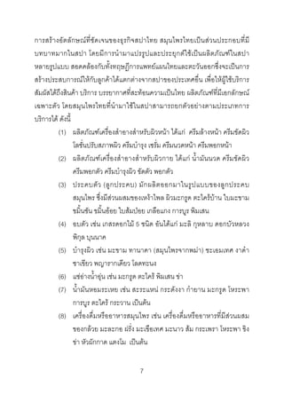 การสรางอัตลักษณ ที่ชัดเจนของธุรกิจสปาไทย สมุนไพรไทยเปน สวนประกอบที่ มี
บทบาทมากในสปา โดยมีการนํามาแปรรูปและประยุกตใ ชเปนผลิตภัณฑ ในสปา
หลายรูปแบบ สอดคลองกับทั้งทฤษฎีการแพทยแผนไทยและตะวันออกซึ่งจะเปนการ
สรางประสบการณใหกับลูกคาไดแตกตางจากสปาของประเทศอื่น เพื่อใหผูใชบริการ
สัมผัสไดถึงสินคา บริการ บรรยากาศที่สะทอนความเปนไทย ผลิตภัณฑที่มีเอกลักษณ
เฉพาะตัว โดยสมุนไพรไทยที่นํามาใชในสปาสามารถยกตัวอยางตามประเภทการ
บริการได ดังนี้
(1) ผลิตภัณฑเครื่องสําอางสําหรับผิวหนา ไดแก ครีมลางหนา ครีมขัดผิว
โลชั่นปรับสภาพผิว ครีมบํารุง เซรั่ม ครีมนวดหนา ครีมพอกหนา
(2) ผลิตภัณฑเครื่องสําอางสําหรับผิวกาย ไดแก น้ํามันนวด ครีมขัดผิว
ครีมพอกตัว ครีมบํารุงผิว ขัดตัว พอกตัว
(3) ประคบตั ว (ลู ก ประคบ) มั ก ผลิ ต ออกมาในรู ป แบบของลู ก ประคบ
สมุนไพร ซึ่งมีสวนผสมของเหงาไพล ผิวมะกรูด ตะไครบาน ใบมะขาม
ขมิ้นชัน ขมิ้นออย ใบสมปอย เกลือแกง การบูร พิมเสน
(4) อบตัว เชน เกสรดอกไม 5 ชนิด อันไดแก มะลิ กุหลาบ ดอกบัวหลวง
พิกุล บุนนาค
(5) บํารุงผิว เชน มะขาม ทานาคา (สมุนไพรจากพมา) ชะเอมเทศ งาดํา
ชาเขียว พญารากเดียว โลดทะนง
(6) แชอางน้ําอุน เชน มะกรูด ตะไคร พิมเสน ขา
(7) น้ํามันหอมระเหย เชน สะระแหน กระดังงา กํายาน มะกรูด โหระพา
การบูร ตะไคร กระวาน เปนตน
(8) เครื่องดื่มหรืออาหารสมุนไพร เชน เครื่องดื่มหรืออาหารที่มีสวนผสม
ของกลวย มะละกอ ฝรั่ง มะเขือเทศ มะนาว สม กระเพรา โหระพา ขิง
ขา หัวผักกาด แตงโม เปนตน
7 

 