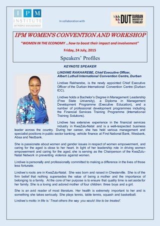 In collaborationwith
IPM WOMEN’S CONVENTION AND WORKSHOP
“WOMEN IN THE ECONOMY …how to boost their impact and involvement”
Friday, 24 July, 2015
Speakers’ Profiles
KEYNOTE SPEAKER
LINDIWE RAKHAREBE, Chief Executive Officer,
Albert Luthuli International Convention Centre, Durban
Lindiwe Rakharebe, is the newly appointed Chief Executive
Officer of the Durban International Convention Centre (Durban
ICC).
Lindiwe holds a Bachelor’s Degree in Management Leadership
(Free State University), a Diploma in Management
Development Programme (Executive Education), and a
number of professional development programmes including
the Financial Services Training Programme (International
Training Solutions).
Lindiwe has extensive experience in the financial services
industry in KwaZulu-Natal and is a well-respected business
leader across the country. During her career, she has held various management and
specialist positions in public sector banking, vehicle finance at First National Bank, Wesbank,
Absa and Nedbank.
She is passionate about women and gender issues in respect of women empowerment, and
caring for the aged is close to her heart. In light of her leadership role in driving women
empowerment and caring for the aged, she is serving as the Chairperson of the KwaZulu-
Natal Network in preventing violence against women.
Lindiwe is personally and professionally committed to making a difference in the lives of those
less fortunate.
Lindiwe’s roots are in KwaZulu-Natal. She was born and raised in Chesterville. She is of the
firm belief that nothing supersedes the value of being a mother and the importance of
belonging to a family. At the core of her purpose is to ensure that quality time is set aside for
her family. She is a loving and adored mother of four children: three boys and a girl.
She is an avid reader of most literature. Her health is extremely important to her and is
something she takes seriously. She plays tennis, table tennis, squash and basketball.
Lindiwe’s motto in life is ‘Treat others the way you would like to be treated’.
 
