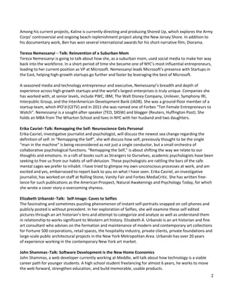   2	
  
	
  
	
  
	
  
	
  
	
  
Among	
  his	
  current	
  projects,	
  Kaline	
  is	
  currently	
  directing	
  and	
  producing	
  Shored	
  Up,	
  which	
  explores	
  the	
  Army	
  
Corps’	
  controversial	
  and	
  ongoing	
  beach	
  replenishment	
  project	
  along	
  the	
  New	
  Jersey	
  Shore.	
  In	
  addition	
  to	
  
his	
  documentary	
  work,	
  Ben	
  has	
  won	
  several	
  international	
  awards	
  for	
  his	
  short	
  narrative	
  film,	
  Diorama.	
  
	
  	
  
Tereza	
  Nemessanyi	
  –	
  Talk:	
  Reinvention	
  of	
  a	
  Suburban	
  Mom	
  
Tereza	
  Nemessanyi	
  is	
  going	
  to	
  talk	
  about	
  how	
  she,	
  as	
  a	
  suburban	
  mom,	
  used	
  social	
  media	
  to	
  make	
  her	
  way	
  
back	
  into	
  the	
  workforce.	
  In	
  a	
  short	
  period	
  of	
  time	
  she	
  became	
  one	
  of	
  NYC’s	
  most	
  influential	
  entrepreneurs,	
  
leading	
  to	
  her	
  current	
  position	
  as	
  VP	
  at	
  Microsoft.	
  Nemessanyi	
  leads	
  Microsoft’s	
  presence	
  with	
  Startups	
  in	
  
the	
  East,	
  helping	
  high-­‐growth	
  startups	
  go	
  further	
  and	
  faster	
  by	
  leveraging	
  the	
  best	
  of	
  Microsoft.	
  	
  
	
  
A	
  seasoned	
  media	
  and	
  technology	
  entrepreneur	
  and	
  executive,	
  Nemessanyi’s	
  breadth	
  and	
  depth	
  of	
  
experience	
  across	
  high-­‐growth	
  startups	
  and	
  the	
  world’s	
  largest	
  enterprises	
  is	
  truly	
  unique.	
  Companies	
  she	
  
has	
  worked	
  with,	
  at	
  senior	
  levels,	
  include	
  PWC,	
  IBM,	
  The	
  Walt	
  Disney	
  Company,	
  Unilever,	
  Symphony	
  IRI,	
  
Interpublic	
  Group,	
  and	
  the	
  InterAmerican	
  Development	
  Bank	
  (IADB).	
  She	
  was	
  a	
  ground-­‐floor	
  member	
  of	
  a	
  
startup	
  team,	
  which	
  IPO’d	
  (CETV)	
  and	
  in	
  2011	
  she	
  was	
  named	
  one	
  of	
  Forbes	
  “Ten	
  Female	
  Entrepreneurs	
  to	
  
Watch”.	
  Nemessanyi	
  is	
  a	
  sought-­‐after	
  speaker	
  (TED,	
  SXSW)	
  and	
  blogger	
  (Reuters,	
  Huffington	
  Post).	
  She	
  
holds	
  an	
  MBA	
  from	
  The	
  Wharton	
  School	
  and	
  lives	
  in	
  NYC	
  with	
  her	
  husband	
  and	
  two	
  daughters.	
  
	
  
Erika	
  Casriel–Talk:	
  Remapping	
  the	
  Self:	
  Neuroscience	
  Gets	
  Personal	
  
Erika	
  Casriel,	
  investigative	
  journalist	
  and	
  psychologist,	
  will	
  discuss	
  the	
  newest	
  sea	
  change	
  regarding	
  the	
  
definition	
  of	
  self.	
  In	
  “Remapping	
  the	
  Self”,	
  she	
  will	
  discuss	
  how	
  self,	
  previously	
  thought	
  to	
  be	
  the	
  single	
  
“man	
  in	
  the	
  machine”	
  is	
  being	
  reconsidered	
  as	
  not	
  just	
  a	
  single	
  conductor,	
  but	
  a	
  small	
  orchestra	
  of	
  
collaborative	
  psychological	
  functions.	
  “Remapping	
  the	
  Self,”	
  is	
  about	
  shifting	
  the	
  way	
  we	
  relate	
  to	
  our	
  
thoughts	
  and	
  emotions.	
  In	
  a	
  raft	
  of	
  books	
  such	
  as	
  Strangers	
  to	
  Ourselves,	
  academic	
  psychologists	
  have	
  been	
  
seeking	
  to	
  free	
  us	
  from	
  our	
  habits	
  of	
  self-­‐delusion.	
  These	
  psychologists	
  are	
  rattling	
  the	
  bars	
  of	
  the	
  safe	
  
mental	
  cages	
  we	
  prefer	
  to	
  inhabit.	
  I	
  have	
  tried	
  to	
  glimpse	
  my	
  own	
  unconscious	
  processes	
  at	
  work,	
  and	
  am	
  
excited	
  and	
  yes,	
  embarrassed	
  to	
  report	
  back	
  to	
  you	
  on	
  what	
  I	
  have	
  seen.	
  Erika	
  Casriel,	
  an	
  investigative	
  
journalist,	
  has	
  worked	
  on	
  staff	
  at	
  Rolling	
  Stone,	
  Vanity	
  Fair	
  and	
  Forbes	
  MediaCritic.	
  She	
  has	
  written	
  free-­‐
lance	
  for	
  such	
  publications	
  as	
  the	
  American	
  Prospect,	
  Natural	
  Awakenings	
  and	
  Psychology	
  Today,	
  for	
  which	
  
she	
  wrote	
  a	
  cover	
  story	
  o	
  overcoming	
  shyness.	
  
	
  	
  
Elizabeth	
  Urbanski–Talk:	
  	
  Self-­‐Image:	
  Caves	
  to	
  Selfies	
  
The	
  fascinating	
  and	
  sometimes	
  puzzling	
  phenomenon	
  of	
  instant	
  self-­‐portraits	
  snapped	
  on	
  cell	
  phones	
  and	
  
publicly	
  posted	
  is	
  without	
  precedent.	
  In	
  her	
  exploration	
  of	
  Selfies,	
  she	
  will	
  examine	
  these	
  self	
  edited	
  
pictures	
  through	
  an	
  art	
  historian’s	
  lens	
  and	
  attempt	
  to	
  categorize	
  and	
  analyze	
  as	
  well	
  as	
  understand	
  them	
  
in	
  relationship	
  to	
  works	
  significant	
  to	
  Western	
  art	
  history.	
  Elizabeth	
  A.	
  Urbanski	
  is	
  an	
  art	
  historian	
  and	
  fine	
  
art	
  consultant	
  who	
  advises	
  on	
  the	
  formation	
  and	
  maintenance	
  of	
  modern	
  and	
  contemporary	
  art	
  collections	
  
for	
  Fortune	
  500	
  corporations,	
  retail	
  spaces,	
  the	
  hospitality	
  industry,	
  private	
  clients,	
  private	
  foundations	
  and	
  
large-­‐scale	
  public	
  architectural	
  projects	
  in	
  the	
  New	
  York	
  Metropolitan	
  Area.	
  Urbanski	
  has	
  over	
  20	
  years	
  
of	
  experience	
  working	
  in	
  the	
  contemporary	
  New	
  York	
  art	
  market.	
  
	
  	
  
John	
  Shammas–Talk:	
  Software	
  Development	
  is	
  the	
  New	
  Home	
  Economics	
  
John	
  Shammas,	
  a	
  web	
  developer	
  currently	
  working	
  at	
  Meddle,	
  will	
  talk	
  about	
  how	
  technology	
  is	
  a	
  viable	
  
career	
  path	
  for	
  younger	
  students.	
  A	
  high	
  school	
  student	
  freelancing	
  for	
  almost	
  6	
  years,	
  he	
  works	
  to	
  move	
  
the	
  web	
  forward,	
  strengthen	
  education,	
  and	
  build	
  memorable,	
  usable	
  products.	
  
 