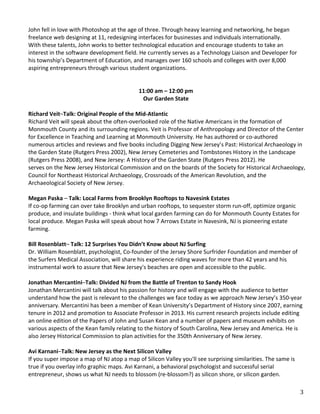   3	
  
	
  
	
  	
  
	
  
John	
  fell	
  in	
  love	
  with	
  Photoshop	
  at	
  the	
  age	
  of	
  three.	
  Through	
  heavy	
  learning	
  and	
  networking,	
  he	
  began	
  
freelance	
  web	
  designing	
  at	
  11,	
  redesigning	
  interfaces	
  for	
  businesses	
  and	
  individuals	
  internationally.	
  
With	
  these	
  talents,	
  John	
  works	
  to	
  better	
  technological	
  education	
  and	
  encourage	
  students	
  to	
  take	
  an	
  
interest	
  in	
  the	
  software	
  development	
  field.	
  He	
  currently	
  serves	
  as	
  a	
  Technology	
  Liaison	
  and	
  Developer	
  for	
  
his	
  township’s	
  Department	
  of	
  Education,	
  and	
  manages	
  over	
  160	
  schools	
  and	
  colleges	
  with	
  over	
  8,000	
  
aspiring	
  entrepreneurs	
  through	
  various	
  student	
  organizations.	
  
	
  
	
  
11:00	
  am	
  –	
  12:00	
  pm	
  
Our	
  Garden	
  State	
  
	
  	
  
Richard	
  Veit–Talk:	
  Original	
  People	
  of	
  the	
  Mid-­‐Atlantic	
  
Richard	
  Veit	
  will	
  speak	
  about	
  the	
  often-­‐overlooked	
  role	
  of	
  the	
  Native	
  Americans	
  in	
  the	
  formation	
  of	
  
Monmouth	
  County	
  and	
  its	
  surrounding	
  regions.	
  Veit	
  is	
  Professor	
  of	
  Anthropology	
  and	
  Director	
  of	
  the	
  Center	
  
for	
  Excellence	
  in	
  Teaching	
  and	
  Learning	
  at	
  Monmouth	
  University.	
  He	
  has	
  authored	
  or	
  co-­‐authored	
  
numerous	
  articles	
  and	
  reviews	
  and	
  five	
  books	
  including	
  Digging	
  New	
  Jersey’s	
  Past:	
  Historical	
  Archaeology	
  in	
  
the	
  Garden	
  State	
  (Rutgers	
  Press	
  2002),	
  New	
  Jersey	
  Cemeteries	
  and	
  Tombstones	
  History	
  in	
  the	
  Landscape	
  
(Rutgers	
  Press	
  2008),	
  and	
  New	
  Jersey:	
  A	
  History	
  of	
  the	
  Garden	
  State	
  (Rutgers	
  Press	
  2012).	
  He	
  	
  
serves	
  on	
  the	
  New	
  Jersey	
  Historical	
  Commission	
  and	
  on	
  the	
  boards	
  of	
  the	
  Society	
  for	
  Historical	
  Archaeology,	
  
Council	
  for	
  Northeast	
  Historical	
  Archaeology,	
  Crossroads	
  of	
  the	
  American	
  Revolution,	
  and	
  the	
  
Archaeological	
  Society	
  of	
  New	
  Jersey.	
  
	
  	
  
Megan	
  Paska	
  –	
  Talk:	
  Local	
  Farms	
  from	
  Brooklyn	
  Rooftops	
  to	
  Navesink	
  Estates	
  
If	
  co-­‐op	
  farming	
  can	
  over	
  take	
  Brooklyn	
  and	
  urban	
  rooftops,	
  to	
  sequester	
  storm	
  run-­‐off,	
  optimize	
  organic	
  
produce,	
  and	
  insulate	
  buildings	
  -­‐	
  think	
  what	
  local	
  garden	
  farming	
  can	
  do	
  for	
  Monmouth	
  County	
  Estates	
  for	
  
local	
  produce.	
  Megan	
  Paska	
  will	
  speak	
  about	
  how	
  7	
  Arrows	
  Estate	
  in	
  Navesink,	
  NJ	
  is	
  pioneering	
  estate	
  
farming.	
  
	
  
Bill	
  Rosenblatt–	
  Talk:	
  12	
  Surprises	
  You	
  Didn’t	
  Know	
  about	
  NJ	
  Surfing	
  
Dr.	
  William	
  Rosenblatt,	
  psychologist,	
  Co-­‐founder	
  of	
  the	
  Jersey	
  Shore	
  Surfrider	
  Foundation	
  and	
  member	
  of	
  
the	
  Surfers	
  Medical	
  Association,	
  will	
  share	
  his	
  experience	
  riding	
  waves	
  for	
  more	
  than	
  42	
  years	
  and	
  his	
  
instrumental	
  work	
  to	
  assure	
  that	
  New	
  Jersey's	
  beaches	
  are	
  open	
  and	
  accessible	
  to	
  the	
  public.	
  
	
  
Jonathan	
  Mercantini–Talk:	
  Divided	
  NJ	
  from	
  the	
  Battle	
  of	
  Trenton	
  to	
  Sandy	
  Hook	
  
Jonathan	
  Mercantini	
  will	
  talk	
  about	
  his	
  passion	
  for	
  history	
  and	
  will	
  engage	
  with	
  the	
  audience	
  to	
  better	
  
understand	
  how	
  the	
  past	
  is	
  relevant	
  to	
  the	
  challenges	
  we	
  face	
  today	
  as	
  we	
  approach	
  New	
  Jersey’s	
  350-­‐year	
  
anniversary.	
  Mercantini	
  has	
  been	
  a	
  member	
  of	
  Kean	
  University’s	
  Department	
  of	
  History	
  since	
  2007,	
  earning	
  
tenure	
  in	
  2012	
  and	
  promotion	
  to	
  Associate	
  Professor	
  in	
  2013.	
  His	
  current	
  research	
  projects	
  include	
  editing	
  
an	
  online	
  edition	
  of	
  the	
  Papers	
  of	
  John	
  and	
  Susan	
  Kean	
  and	
  a	
  number	
  of	
  papers	
  and	
  museum	
  exhibits	
  on	
  
various	
  aspects	
  of	
  the	
  Kean	
  family	
  relating	
  to	
  the	
  history	
  of	
  South	
  Carolina,	
  New	
  Jersey	
  and	
  America.	
  He	
  is	
  
also	
  Jersey	
  Historical	
  Commission	
  to	
  plan	
  activities	
  for	
  the	
  350th	
  Anniversary	
  of	
  New	
  Jersey.	
  
	
  	
  
Avi	
  Karnani–Talk:	
  New	
  Jersey	
  as	
  the	
  Next	
  Silicon	
  Valley	
  
If	
  you	
  super	
  impose	
  a	
  map	
  of	
  NJ	
  atop	
  a	
  map	
  of	
  Silicon	
  Valley	
  you'll	
  see	
  surprising	
  similarities.	
  The	
  same	
  is	
  
true	
  if	
  you	
  overlay	
  info	
  graphic	
  maps.	
  Avi	
  Karnani,	
  a	
  behavioral	
  psychologist	
  and	
  successful	
  serial	
  
entrepreneur,	
  shows	
  us	
  what	
  NJ	
  needs	
  to	
  blossom	
  (re-­‐blossom?)	
  as	
  silicon	
  shore,	
  or	
  silicon	
  garden.	
  
	
  
 