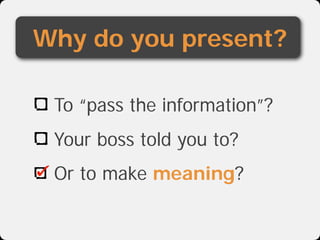 Why do you present?

 To “pass the information”?
 Your boss told you to?
 Or to make meaning?
 