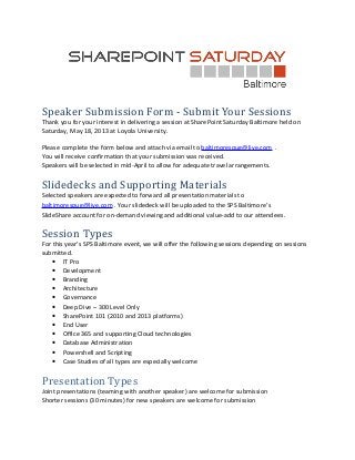 Speaker Submission Form - Submit Your Sessions
Thank you for your interest in delivering a session at SharePoint Saturday Baltimore held on
Saturday, May 18, 2013 at Loyola University.

Please complete the form below and attach via email to baltimorespug@live.com .
You will receive confirmation that your submission was received.
Speakers will be selected in mid-April to allow for adequate travel arrangements.


Slidedecks and Supporting Materials
Selected speakers are expected to forward all presentation materials to
baltimorespug@live.com . Your slidedeck will be uploaded to the SPS Baltimore’s
SlideShare account for on-demand viewing and additional value-add to our attendees.

Session Types
For this year’s SPS Baltimore event, we will offer the following sessions depending on sessions
submitted.
    • IT Pro
    • Development
    • Branding
    • Architecture
    • Governance
    • Deep Dive – 300 Level Only
    • SharePoint 101 (2010 and 2013 platforms)
    • End User
    • Office 365 and supporting Cloud technologies
    • Database Administration
    • Powershell and Scripting
    • Case Studies of all types are especially welcome


Presentation Types
Joint presentations (teaming with another speaker) are welcome for submission
Shorter sessions (30 minutes) for new speakers are welcome for submission
 
