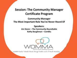 Session: The Community Manager
        Certificate Program
            Community Manager
The Most Important Role You’ve Never Heard Of
                   Speakers:
      Jim Storer – The Community Roundtable
             Kathy Baughman – ComBlu
             Kathy Baughman – ComBlu
 