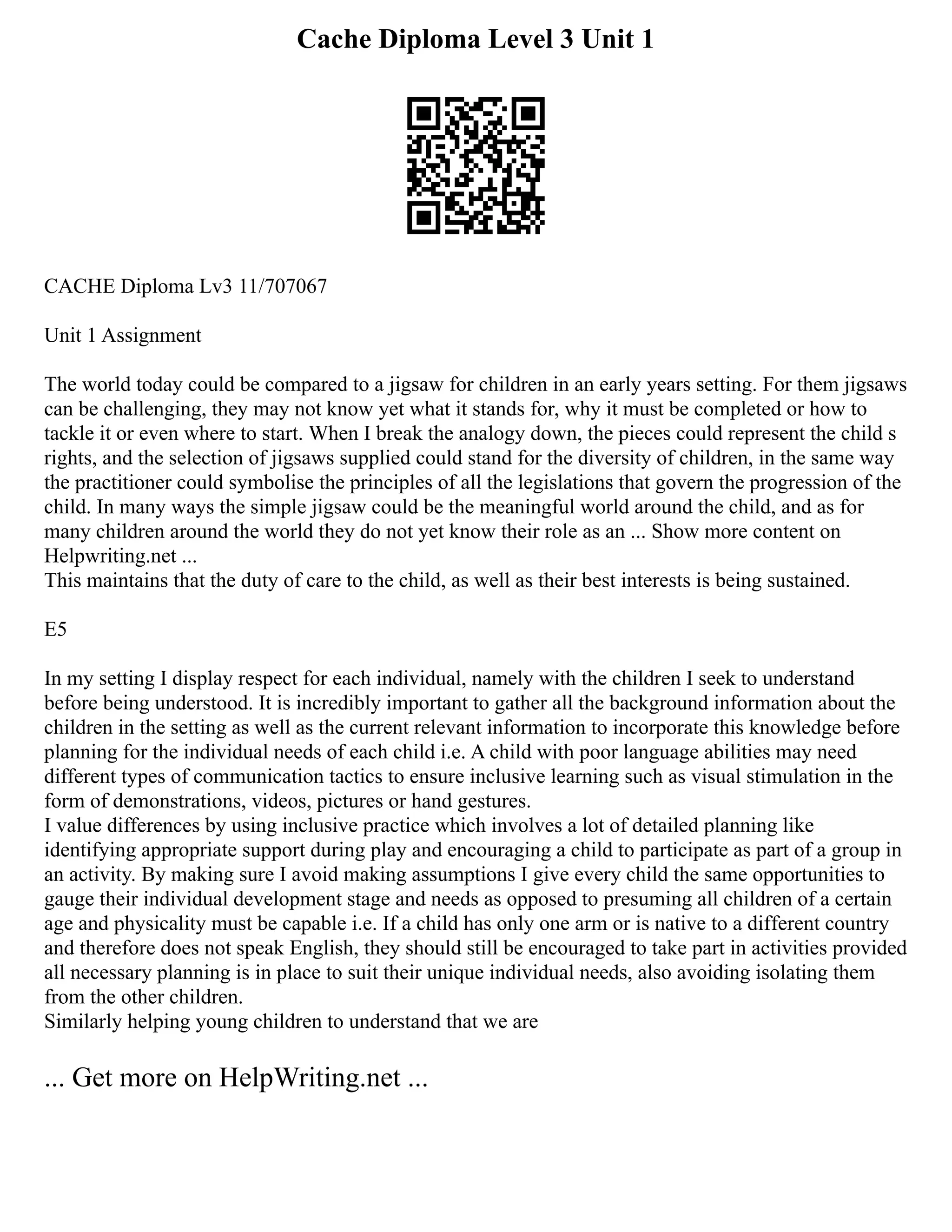 Cache Diploma Level 3 Unit 1
CACHE Diploma Lv3 11/707067
Unit 1 Assignment
The world today could be compared to a jigsaw for children in an early years setting. For them jigsaws
can be challenging, they may not know yet what it stands for, why it must be completed or how to
tackle it or even where to start. When I break the analogy down, the pieces could represent the child s
rights, and the selection of jigsaws supplied could stand for the diversity of children, in the same way
the practitioner could symbolise the principles of all the legislations that govern the progression of the
child. In many ways the simple jigsaw could be the meaningful world around the child, and as for
many children around the world they do not yet know their role as an ... Show more content on
Helpwriting.net ...
This maintains that the duty of care to the child, as well as their best interests is being sustained.
E5
In my setting I display respect for each individual, namely with the children I seek to understand
before being understood. It is incredibly important to gather all the background information about the
children in the setting as well as the current relevant information to incorporate this knowledge before
planning for the individual needs of each child i.e. A child with poor language abilities may need
different types of communication tactics to ensure inclusive learning such as visual stimulation in the
form of demonstrations, videos, pictures or hand gestures.
I value differences by using inclusive practice which involves a lot of detailed planning like
identifying appropriate support during play and encouraging a child to participate as part of a group in
an activity. By making sure I avoid making assumptions I give every child the same opportunities to
gauge their individual development stage and needs as opposed to presuming all children of a certain
age and physicality must be capable i.e. If a child has only one arm or is native to a different country
and therefore does not speak English, they should still be encouraged to take part in activities provided
all necessary planning is in place to suit their unique individual needs, also avoiding isolating them
from the other children.
Similarly helping young children to understand that we are
... Get more on HelpWriting.net ...
 