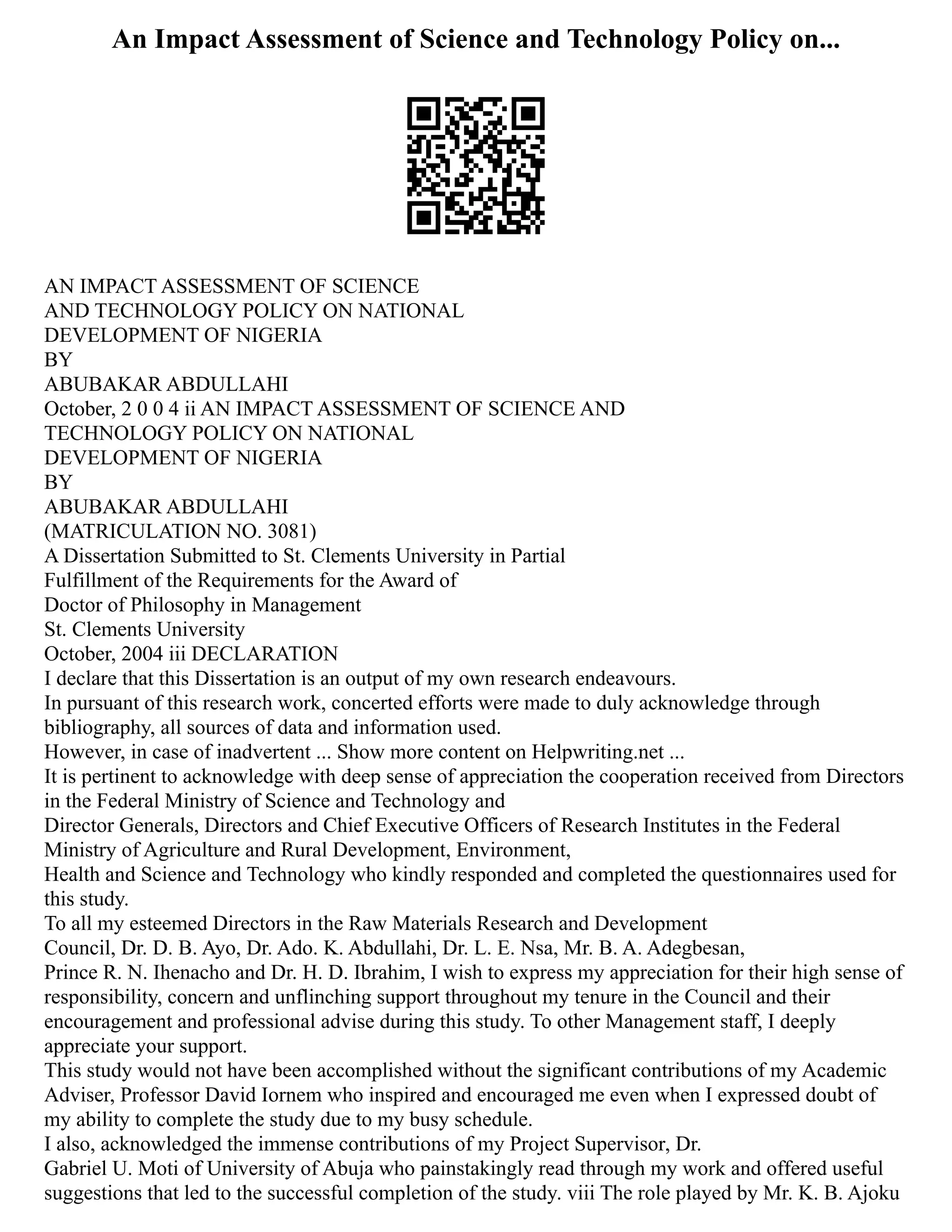 An Impact Assessment of Science and Technology Policy on...
AN IMPACT ASSESSMENT OF SCIENCE
AND TECHNOLOGY POLICY ON NATIONAL
DEVELOPMENT OF NIGERIA
BY
ABUBAKAR ABDULLAHI
October, 2 0 0 4 ii AN IMPACT ASSESSMENT OF SCIENCE AND
TECHNOLOGY POLICY ON NATIONAL
DEVELOPMENT OF NIGERIA
BY
ABUBAKAR ABDULLAHI
(MATRICULATION NO. 3081)
A Dissertation Submitted to St. Clements University in Partial
Fulfillment of the Requirements for the Award of
Doctor of Philosophy in Management
St. Clements University
October, 2004 iii DECLARATION
I declare that this Dissertation is an output of my own research endeavours.
In pursuant of this research work, concerted efforts were made to duly acknowledge through
bibliography, all sources of data and information used.
However, in case of inadvertent ... Show more content on Helpwriting.net ...
It is pertinent to acknowledge with deep sense of appreciation the cooperation received from Directors
in the Federal Ministry of Science and Technology and
Director Generals, Directors and Chief Executive Officers of Research Institutes in the Federal
Ministry of Agriculture and Rural Development, Environment,
Health and Science and Technology who kindly responded and completed the questionnaires used for
this study.
To all my esteemed Directors in the Raw Materials Research and Development
Council, Dr. D. B. Ayo, Dr. Ado. K. Abdullahi, Dr. L. E. Nsa, Mr. B. A. Adegbesan,
Prince R. N. Ihenacho and Dr. H. D. Ibrahim, I wish to express my appreciation for their high sense of
responsibility, concern and unflinching support throughout my tenure in the Council and their
encouragement and professional advise during this study. To other Management staff, I deeply
appreciate your support.
This study would not have been accomplished without the significant contributions of my Academic
Adviser, Professor David Iornem who inspired and encouraged me even when I expressed doubt of
my ability to complete the study due to my busy schedule.
I also, acknowledged the immense contributions of my Project Supervisor, Dr.
Gabriel U. Moti of University of Abuja who painstakingly read through my work and offered useful
suggestions that led to the successful completion of the study. viii The role played by Mr. K. B. Ajoku
 